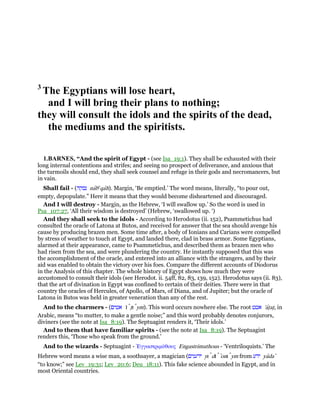 3
The Egyptians will lose heart,
and I will bring their plans to nothing;
they will consult the idols and the spirits of the dead,
the mediums and the spiritists.
1.BARNES, “And the spirit of Egypt - (see Isa_19:1). They shall be exhausted with their
long internal contentions and strifes; and seeing no prospect of deliverance, and anxious that
the turmoils should end, they shall seek counsel and refuge in their gods and necromancers, but
in vain.
Shall fail - (‫נבקה‬ nabe
qah). Margin, ‘Be emptied.’ The word means, literally, “to pour out,
empty, depopulate.” Here it means that they would become disheartened and discouraged.
And I will destroy - Margin, as the Hebrew, ‘I will swallow up.’ So the word is used in
Psa_107:27, ‘All their wisdom is destroyed’ (Hebrew, ‘swallowed up. ‘)
And they shall seek to the idols - According to Herodotus (ii. 152), Psammetichus had
consulted the oracle of Latona at Butos, and received for answer that the sea should avenge his
cause by producing brazen men. Some time after, a body of Ionians and Carians were compelled
by stress of weather to touch at Egypt, and landed there, clad in brass armor. Some Egyptians,
alarmed at their appearance, came to Psammetichus, and described them as brazen men who
had risen from the sea, and were plundering the country. He instantly supposed that this was
the accomplishment of the oracle, and entered into an alliance with the strangers, and by their
aid was enabled to obtain the victory over his foes. Compare the different accounts of Diodorus
in the Analysis of this chapter. The whole history of Egypt shows how much they were
accustomed to consult their idols (see Herodot. ii. 54ff, 82, 83, 139, 152). Herodotus says (ii. 83),
that the art of divination in Egypt was confined to certain of their deities. There were in that
country the oracles of Hercules, of Apollo, of Mars, of Diana, and of Jupiter; but the oracle of
Latona in Butos was held in greater veneration than any of the rest.
And to the charmers - (‫אטים‬ 'ı tʖı ym). This word occurs nowhere else. The root ‫אטט‬ 'atʖatʖ, in
Arabic, means “to mutter, to make a gentle noise;” and this word probably denotes conjurors,
diviners (see the note at Isa_8:19). The Septuagint renders it, ‘Their idols.’
And to them that have familiar spirits - (see the note at Isa_8:19). The Septuagint
renders this, ‘Those who speak from the ground.’
And to the wizards - Septuagint - ᅠγγαστριµύθους Engastrimuthous - ‘Ventriloquists.’ The
Hebrew word means a wise man, a soothsayer, a magician (‫ידענים‬ yı dı ‛onı ym from ‫ידע‬ yada‛
“to know;” see Lev_19:31; Lev_20:6; Deu_18:11). This fake science abounded in Egypt, and in
most Oriental countries.
 