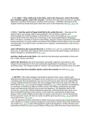 2. CLARKE, “They shall seek to the idols, and to the charmers, and to them that
have familiar spirits, and to the wizards - And thei schul asken their symulacres, and their
debynouris, and their devyl clepers, and their devyl sacristers. - Old Bible. The import of the
original words has already been given where they occur in the Pentateuch. See Deu_18:10, etc.
3. GILL, “And the spirit of Egypt shall fail in the midst thereof,.... Meaning not the
spirit of valour and courage, that is expressed before, but of wisdom, prudence, and
understanding; the wisdom of Egypt, in which Moses is said to be brought up, Act_7:22 was
famous all the world over; hither men of learning, as the ancient philosophers, Pythagoras,
Plato, and others, travelled, to improve in knowledge, and gain a larger acquaintance with things
human and divine; it was the mother and mistress of the liberal arts and sciences; but now what
was before like a river full of water, was about to be "emptied", and drained dry, as the word (y)
used signifies:
and I will destroy the counsels thereof; or "swallow them up" (z), so that they shall be no
more seen, or take effect: this explains what is before meant by the spirit of Egypt, and which is
further enlarged on, and illustrated in Isa_19:11,
and they shall seek to the idols; with which the land abounded, particularly to Osiris and
Isis, to Apis, Latona, and others:
and to the charmers; that used incantations and spells; magicians and conjurers, that
whispered and muttered; for the word used has the signification of speaking in a slow and
drawling manner. The Targum renders it "witches"; but Jarchi takes it to be the name of an idol:
and to them that have familiar spirits, and to the wizards; See Gill on Isa_8:19.
4. HENRY, “The militia of Egypt, that had been famed for their valour, shall be quite
dispirited and disheartened. No kingdom in the world was ever in a better method of keeping up
a standing army than the Egyptians were; but now their heroes, that used to be celebrated for
courage, shall be posted for cowards: The heart of Egypt shall melt in the midst of it, like wax
before the fire (Isa_19:1); the spirit of Egypt shall fail, Isa_19:3. They shall have no inclination,
no resolution, to stand up in defence of their country, their liberty, and property; but shall
tamely and ingloriously yield all to the invader and oppressor. The Egyptians shall be like
women (Isa_19:16); they shall be frightened and put into confusion by the least alarm; even
those that dwell in the heart of the country, in the midst of it, and therefore furthest from
danger, will be as full of frights as those that are situate on the frontiers. Let not the bold and
brave be proud or secure, for God can easily cut off the spirit of princes (Psa_76:12) and take
away their hearts, Job_12:24.
III. The Egyptians shall be embroiled in endless dissensions and quarrels among themselves.
There shall be no occasion to bring a foreign force upon them to destroy them; they shall destroy
one another (Isa_19:2): I will set the Egyptians against the Egyptians. As these divisions and
animosities are their sin, God is not the author of them, they come from men's lusts; but God, as
 