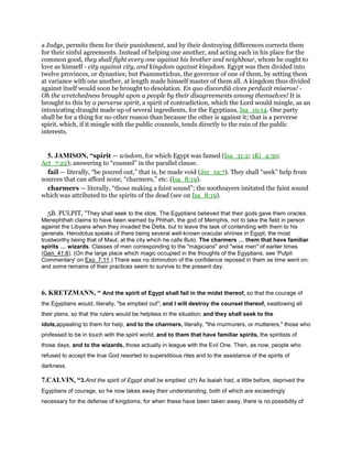 a Judge, permits them for their punishment, and by their destroying differences corrects them
for their sinful agreements. Instead of helping one another, and acting each in his place for the
common good, they shall fight every one against his brother and neighbour, whom he ought to
love as himself - city against city, and kingdom against kingdom. Egypt was then divided into
twelve provinces, or dynasties; but Psammetichus, the governor of one of them, by setting them
at variance with one another, at length made himself master of them all. A kingdom thus divided
against itself would soon be brought to desolation. En quo discordiâ cives perduxit miseros! -
Oh the wretchedness brought upon a people by their disagreements among themselves! It is
brought to this by a perverse spirit, a spirit of contradiction, which the Lord would mingle, as an
intoxicating draught made up of several ingredients, for the Egyptians, Isa_19:14. One party
shall be for a thing for no other reason than because the other is against it; that is a perverse
spirit, which, if it mingle with the public counsels, tends directly to the ruin of the public
interests.
5. JAMISON, “spirit — wisdom, for which Egypt was famed (Isa_31:2; 1Ki_4:30;
Act_7:22); answering to “counsel” in the parallel clause.
fail — literally, “be poured out,” that is, be made void (Jer_19:7). They shall “seek” help from
sources that can afford none, “charmers,” etc. (Isa_8:19).
charmers — literally, “those making a faint sound”; the soothsayers imitated the faint sound
which was attributed to the spirits of the dead (see on Isa_8:19).
5B. PULPIT, “They shall seek to the idols. The Egyptians believed that their gods gave them oracles.
Menephthah claims to have been warned by Phthah, the god of Memphis, not to take the field in person
against the Libyans when they invaded the Delta, but to leave the task of contending with them to his
generals. Herodotus speaks of there being several well-known oracular shrines in Egypt, the most
trustworthy being that of Maut, at the city which he calls Buto. The charmers them that have familiar
spirits wizards. Classes of men corresponding to the "magicians" and "wise men" of earlier times
(Gen_41:8). (On the large place which magic occupied in the thoughts of the Egyptians, see 'Pulpit
Commentary' on Exo_7:11.) There was no diminution of the confidence reposed in them as time went on;
and some remains of their practices seem to survive to the present day.
6. KRETZMANN, “ And the spirit of Egypt shall fail in the midst thereof, so that the courage of
the Egyptians would, literally, "be emptied out"; and I will destroy the counsel thereof, swallowing all
their plans, so that the rulers would be helpless in the situation; and they shall seek to the
idols,appealing to them for help, and to the charmers, literally, "the murmurers, or mutterers," those who
professed to be in touch with the spirit world, and to them that have familiar spirits, the spiritists of
those days, and to the wizards, those actually in league with the Evil One. Then, as now, people who
refused to accept the true God resorted to superstitious rites and to the assistance of the spirits of
darkness.
7.CALVIN, “3.And the spirit of Egypt shall be emptied. (27) As Isaiah had, a little before, deprived the
Egyptians of courage, so he now takes away their understanding, both of which are exceedingly
necessary for the defense of kingdoms; for when these have been taken away, there is no possibility of
 