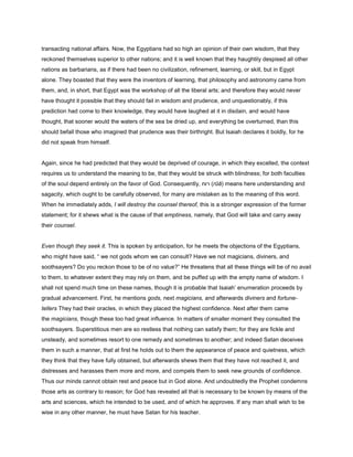 transacting national affairs. Now, the Egyptians had so high an opinion of their own wisdom, that they
reckoned themselves superior to other nations; and it is well known that they haughtily despised all other
nations as barbarians, as if there had been no civilization, refinement, learning, or skill, but in Egypt
alone. They boasted that they were the inventors of learning, that philosophy and astronomy came from
them, and, in short, that Egypt was the workshop of all the liberal arts; and therefore they would never
have thought it possible that they should fail in wisdom and prudence, and unquestionably, if this
prediction had come to their knowledge, they would have laughed at it in disdain, and would have
thought, that sooner would the waters of the sea be dried up, and everything be overturned, than this
should befall those who imagined that prudence was their birthright. But Isaiah declares it boldly, for he
did not speak from himself.
Again, since he had predicted that they would be deprived of courage, in which they excelled, the context
requires us to understand the meaning to be, that they would be struck with blindness; for both faculties
of the soul depend entirely on the favor of God. Consequently, ‫רוח‬ (rūă) means here understanding and
sagacity, which ought to be carefully observed, for many are mistaken as to the meaning of this word.
When he immediately adds, I will destroy the counsel thereof, this is a stronger expression of the former
statement; for it shews what is the cause of that emptiness, namely, that God will take and carry away
their counsel.
Even though they seek it. This is spoken by anticipation, for he meets the objections of the Egyptians,
who might have said, “ we not gods whom we can consult? Have we not magicians, diviners, and
soothsayers? Do you reckon those to be of no value?” He threatens that all these things will be of no avail
to them, to whatever extent they may rely on them, and be puffed up with the empty name of wisdom. I
shall not spend much time on these names, though it is probable that Isaiah’ enumeration proceeds by
gradual advancement. First, he mentions gods, next magicians, and afterwards diviners and fortune-
tellers They had their oracles, in which they placed the highest confidence. Next after them came
the magicians, though these too had great influence. In matters of smaller moment they consulted the
soothsayers. Superstitious men are so restless that nothing can satisfy them; for they are fickle and
unsteady, and sometimes resort to one remedy and sometimes to another; and indeed Satan deceives
them in such a manner, that at first he holds out to them the appearance of peace and quietness, which
they think that they have fully obtained, but afterwards shews them that they have not reached it, and
distresses and harasses them more and more, and compels them to seek new grounds of confidence.
Thus our minds cannot obtain rest and peace but in God alone. And undoubtedly the Prophet condemns
those arts as contrary to reason; for God has revealed all that is necessary to be known by means of the
arts and sciences, which he intended to be used, and of which he approves. If any man shall wish to be
wise in any other manner, he must have Satan for his teacher.
 