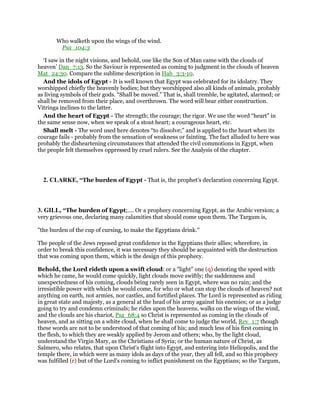 Who walketh upon the wings of the wind.
Psa_104:3
‘I saw in the night visions, and behold, one like the Son of Man came with the clouds of
heaven’ Dan_7:13. So the Saviour is represented as coming to judgment in the clouds of heaven
Mat_24:30. Compare the sublime description in Hab_3:3-10.
And the idols of Egypt - It is well known that Egypt was celebrated for its idolatry. They
worshipped chiefly the heavenly bodies; but they worshipped also all kinds of animals, probably
as living symbols of their gods. “Shall be moved.” That is, shall tremble, be agitated, alarmed; or
shall be removed from their place, and overthrown. The word will bear either construction.
Vitringa inclines to the latter.
And the heart of Egypt - The strength; the courage; the rigor. We use the word “heart” in
the same sense now, when we speak of a stout heart; a courageous heart, etc.
Shall melt - The word used here denotes “to dissolve;” and is applied to the heart when its
courage fails - probably from the sensation of weakness or fainting. The fact alluded to here was
probably the disheartening circumstances that attended the civil commotions in Egypt, when
the people felt themselves oppressed by cruel rulers. See the Analysis of the chapter.
2. CLARKE, “The burden of Egypt - That is, the prophet’s declaration concerning Egypt.
3. GILL, “The burden of Egypt;.... Or a prophecy concerning Egypt, as the Arabic version; a
very grievous one, declaring many calamities that should come upon them. The Targum is,
"the burden of the cup of cursing, to make the Egyptians drink.''
The people of the Jews reposed great confidence in the Egyptians their allies; wherefore, in
order to break this confidence, it was necessary they should be acquainted with the destruction
that was coming upon them, which is the design of this prophecy.
Behold, the Lord rideth upon a swift cloud: or a "light" one (q) denoting the speed with
which he came, he would come quickly, light clouds move swiftly; the suddenness and
unexpectedness of his coming, clouds being rarely seen in Egypt, where was no rain; and the
irresistible power with which he would come, for who or what can stop the clouds of heaven? not
anything on earth, not armies, nor castles, and fortified places. The Lord is represented as riding
in great state and majesty, as a general at the head of his army against his enemies; or as a judge
going to try and condemn criminals; he rides upon the heavens, walks on the wings of the wind,
and the clouds are his chariot, Psa_68:4 so Christ is represented as coming in the clouds of
heaven, and as sitting on a white cloud, when he shall come to judge the world, Rev_1:7 though
these words are not to be understood of that coming of his; and much less of his first coming in
the flesh, to which they are weakly applied by Jerom and others; who, by the light cloud,
understand the Virgin Mary, as the Christians of Syria; or the human nature of Christ, as
Salmero, who relates, that upon Christ's flight into Egypt, and entering into Heliopolis, and the
temple there, in which were as many idols as days of the year, they all fell, and so this prophecy
was fulfilled (r) but of the Lord's coming to inflict punishment on the Egyptians; so the Targum,
 