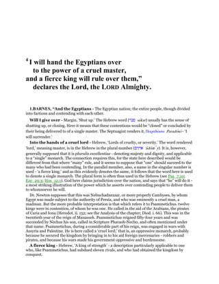 4
I will hand the Egyptians over
to the power of a cruel master,
and a fierce king will rule over them,”
declares the Lord, the LORD Almighty.
1.BARNES, “And the Egyptians - The Egyptian nation; the entire people, though divided
into factions and contending with each other.
Will I give over - Margin, ‘Shut up.’ The Hebrew word (‫סכר‬ sakar) usually has the sense of
shutting up, or closing. Here it means that these contentions would be “closed” or concluded by
their being delivered to of a single master. The Septuagint renders it, Παραδώσω Paradoso - ‘I
will surrender.’
Into the hands of a cruel lord - Hebrew, ‘Lords of cruelty, or severity.’ The word rendered
‘lord,’ meaning master, is in the Hebrew in the plural number (‫אדנים‬ 'adonı y). It is, however,
generally supposed that it is pluralis excellentiae - denoting majesty and dignity, and applicable
to a “single” monarch. The connection requires this, for the state here described would be
different from that where “many” rule, and it seems to suppose that “one” should succeed to the
many who had been contending. In the parallel member, also, a name in the singular number is
used - ‘a fierce king;’ and as this evidently denotes the same, it follows that the word here is used
to denote a single monarch. The plural form is often thus used in the Hebrew (see Psa_7:10;
Eze_29:3; Hos_12:1). God here claims jurisdiction over the nation, and says that “he” will do it -
a most striking illustration of the power which he asserts over contending people to deliver them
to whomsoever he will.
Dr. Newton supposes that this was Nebuchadnezzar, or more properly Cambyses, by whom
Egypt was made subject to the authority of Persia, and who was eminently a cruel man, a
madman. But the more probable interpretation is that which refers it to Psammetichus. twelve
kings were in contention, of whom he was one. He called in the aid of the Arabians, the pirates
of Caria and Iona (Herodot. ii. 152; see the Analysis of the chapter; Diod. i. 66). This was in the
twentieth year of the reign of Manasseh. Psammetichus reigned fifty-four years and was
succeeded by Nechus his son, called in Scripture Pharaoh-Necho, and often mentioned under
that name. Psammetichus, during a considerable part of his reign, was engaged in wars with
Assyria and Palestine. He is here called a ‘cruel lord;’ that is, an oppressive monarch, probably
because he secured the kingdom by bringing in to his aid foreign mercenaries - robbers and
pirates, and because his wars made his government oppressive and burdensome.
A fierce king - Hebrew, ‘A king of strength’ - a description particularly applicable to one
who, like Psammetichus, had subdued eleven rivals, and who had obtained the kingdom by
conquest.
 