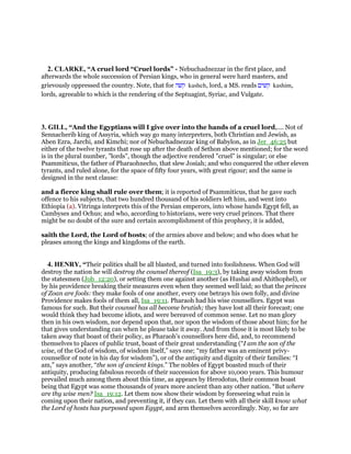 2. CLARKE, “A cruel lord “Cruel lords” - Nebuchadnezzar in the first place, and
afterwards the whole succession of Persian kings, who in general were hard masters, and
grievously oppressed the country. Note, that for ‫קשה‬ kasheh, lord, a MS. reads ‫קשים‬ kashim,
lords, agreeable to which is the rendering of the Septuagint, Syriac, and Vulgate.
3. GILL, “And the Egyptians will I give over into the hands of a cruel lord,.... Not of
Sennacherib king of Assyria, which way go many interpreters, both Christian and Jewish, as
Aben Ezra, Jarchi, and Kimchi; nor of Nebuchadnezzar king of Babylon, as in Jer_46:25 but
either of the twelve tyrants that rose up after the death of Sethon above mentioned; for the word
is in the plural number, "lords", though the adjective rendered "cruel" is singular; or else
Psammiticus, the father of Pharaohnecho, that slew Josiah; and who conquered the other eleven
tyrants, and ruled alone, for the space of fifty four years, with great rigour; and the same is
designed in the next clause:
and a fierce king shall rule over them; it is reported of Psammiticus, that he gave such
offence to his subjects, that two hundred thousand of his soldiers left him, and went into
Ethiopia (a). Vitringa interprets this of the Persian emperors, into whose hands Egypt fell, as
Cambyses and Ochus; and who, according to historians, were very cruel princes. That there
might be no doubt of the sure and certain accomplishment of this prophecy, it is added,
saith the Lord, the Lord of hosts; of the armies above and below; and who does what he
pleases among the kings and kingdoms of the earth.
4. HENRY, “Their politics shall be all blasted, and turned into foolishness. When God will
destroy the nation he will destroy the counsel thereof (Isa_19:3), by taking away wisdom from
the statesmen (Job_12:20), or setting them one against another (as Hushai and Ahithophel), or
by his providence breaking their measures even when they seemed well laid; so that the princes
of Zoan are fools: they make fools of one another, every one betrays his own folly, and divine
Providence makes fools of them all, Isa_19:11. Pharaoh had his wise counsellors. Egypt was
famous for such. But their counsel has all become brutish; they have lost all their forecast; one
would think they had become idiots, and were bereaved of common sense. Let no man glory
then in his own wisdom, nor depend upon that, nor upon the wisdom of those about him; for he
that gives understanding can when he please take it away. And from those it is most likely to be
taken away that boast of their policy, as Pharaoh's counsellors here did, and, to recommend
themselves to places of public trust, boast of their great understanding (“I am the son of the
wise, of the God of wisdom, of wisdom itself,” says one; “my father was an eminent privy-
counsellor of note in his day for wisdom”), or of the antiquity and dignity of their families: “I
am,” says another, “the son of ancient kings.” The nobles of Egypt boasted much of their
antiquity, producing fabulous records of their succession for above 10,000 years. This humour
prevailed much among them about this time, as appears by Herodotus, their common boast
being that Egypt was some thousands of years more ancient than any other nation. “But where
are thy wise men? Isa_19:12. Let them now show their wisdom by foreseeing what ruin is
coming upon their nation, and preventing it, if they can. Let them with all their skill know what
the Lord of hosts has purposed upon Egypt, and arm themselves accordingly. Nay, so far are
 