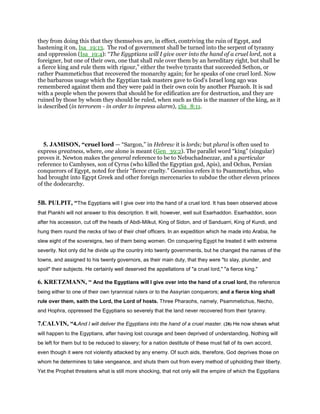 they from doing this that they themselves are, in effect, contriving the ruin of Egypt, and
hastening it on, Isa_19:13. The rod of government shall be turned into the serpent of tyranny
and oppression (Isa_19:4): “The Egyptians will I give over into the hand of a cruel lord, not a
foreigner, but one of their own, one that shall rule over them by an hereditary right, but shall be
a fierce king and rule them with rigour,” either the twelve tyrants that succeeded Sethon, or
rather Psammetichus that recovered the monarchy again; for he speaks of one cruel lord. Now
the barbarous usage which the Egyptian task masters gave to God's Israel long ago was
remembered against them and they were paid in their own coin by another Pharaoh. It is sad
with a people when the powers that should be for edification are for destruction, and they are
ruined by those by whom they should be ruled, when such as this is the manner of the king, as it
is described (in terrorem - in order to impress alarm), 1Sa_8:11.
5. JAMISON, “cruel lord — “Sargon,” in Hebrew it is lords; but plural is often used to
express greatness, where, one alone is meant (Gen_39:2). The parallel word “king” (singular)
proves it. Newton makes the general reference to be to Nebuchadnezzar, and a particular
reference to Cambyses, son of Cyrus (who killed the Egyptian god, Apis), and Ochus, Persian
conquerors of Egypt, noted for their “fierce cruelty.” Gesenius refers it to Psammetichus, who
had brought into Egypt Greek and other foreign mercenaries to subdue the other eleven princes
of the dodecarchy.
5B. PULPIT, “The Egyptians will I give over into the hand of a cruel lord. It has been observed above
that Piankhi will not answer to this description. It will, however, well suit Esarhaddon. Esarhaddon, soon
after his accession, cut off the heads of Abdi-Milkut, King of Sidon, and of Sanduarri, King of Kundi, and
hung them round the necks of two of their chief officers. In an expedition which he made into Arabia, he
slew eight of the sovereigns, two of them being women. On conquering Egypt he treated it with extreme
severity. Not only did he divide up the country into twenty governments, but he changed the names of the
towns, and assigned to his twenty governors, as their main duty, that they were "to slay, plunder, and
spoil" their subjects. He certainly well deserved the appellations of "a cruel lord," "a fierce king."
6. KRETZMANN, “ And the Egyptians will I give over into the hand of a cruel lord, the reference
being either to one of their own tyrannical rulers or to the Assyrian conquerors; and a fierce king shall
rule over them, saith the Lord, the Lord of hosts. Three Pharaohs, namely, Psammetichus, Necho,
and Hophra, oppressed the Egyptians so severely that the land never recovered from their tyranny.
7.CALVIN, “4.And I will deliver the Egyptians into the hand of a cruel master. (28) He now shews what
will happen to the Egyptians, after having lost courage and been deprived of understanding. Nothing will
be left for them but to be reduced to slavery; for a nation destitute of these must fall of its own accord,
even though it were not violently attacked by any enemy. Of such aids, therefore, God deprives those on
whom he determines to take vengeance, and shuts them out from every method of upholding their liberty.
Yet the Prophet threatens what is still more shocking, that not only will the empire of which the Egyptians
 