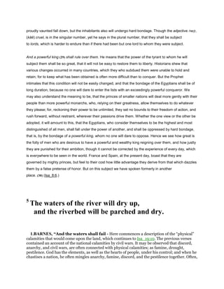 proudly vaunted fall down, but the inhabitants also will undergo hard bondage. Though the adjective ‫,קשה‬
(kāĕ) cruel, is in the singular number, yet he says in the plural number, that they shall be subject
to lords, which is harder to endure than if there had been but one lord to whom they were subject.
And a powerful king (29) shall rule over them. He means that the power of the tyrant to whom he will
subject them shall be so great, that it will not be easy to restore them to liberty. Historians shew that
various changes occurred in many countries, which they who subdued them were unable to hold and
retain; for to keep what has been obtained is often more difficult than to conquer. But the Prophet
intimates that this condition will not be easily changed, and that the bondage of the Egyptians shall be of
long duration, because no one will dare to enter the lists with an exceedingly powerful conqueror. We
may also understand the meaning to be, that the princes of smaller nations will deal more gently with their
people than more powerful monarchs, who, relying on their greatness, allow themselves to do whatever
they please; for, reckoning their power to be unlimited, they set no bounds to their freedom of action, and
rush forward, without restraint, wherever their passions drive them. Whether the one view or the other be
adopted, it will amount to this, that the Egyptians, who consider themselves to be the highest and most
distinguished of all men, shall fall under the power of another, and shall be oppressed by hard bondage,
that is, by the bondage of a powerful king, whom no one will dare to oppose. Hence we see how great is
the folly of men who are desirous to have a powerful and wealthy king reigning over them, and how justly
they are punished for their ambition, though it cannot be corrected by the experience of every day, which
is everywhere to be seen in the world. France and Spain, at the present day, boast that they are
governed by mighty princes, but feel to their cost how little advantage they derive from that which dazzles
them by a false pretense of honor. But on this subject we have spoken formerly in another
place. (30) (Isa_8:6.)
5
The waters of the river will dry up,
and the riverbed will be parched and dry.
1.BARNES, “And the waters shall fail - Here commences a description of the “physical”
calamities that would come upon the land, which continues to Isa_19:10. The previous verses
contained an account of the national calamities by civil wars. It may be observed that discord,
anarchy, and civil wars, are often connected with physical calamities; as famine, drought,
pestilence. God has the elements, as well as the hearts of people, under his control; and when he
chastises a nation, he often mingles anarchy, famine, discord, and the pestilence together. Often,
 