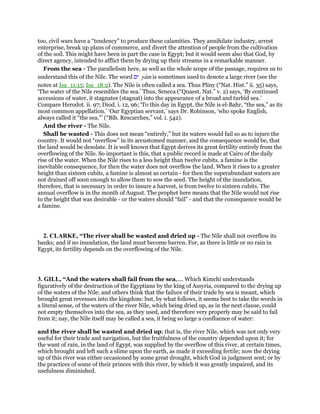 too, civil wars have a “tendency” to produce these calamities. They annihilate industry, arrest
enterprise, break up plans of commerce, and divert the attention of people from the cultivation
of the soil. This might have been in part the case in Egypt; but it would seem also that God, by
direct agency, intended to afflict them by drying up their streams in a remarkable manner.
From the sea - The parallelism here, as well as the whole scope of the passage, requires us to
understand this of the Nile. The word ‫ים‬ yam is sometimes used to denote a large river (see the
notes at Isa_11:15; Isa_18:2). The Nile is often called a sea. Thus Pliny (“Nat. Hist.” ii. 35) says,
‘The water of the Nile resembles the sea.’ Thus, Seneca (“Quaest. Nat.” v. 2) says, ‘By continued
accessions of water, it stagnates (stagnat) into the appearance of a broad and turbid sea.’
Compare Herodot. ii. 97; Diod. i. 12, 96; ‘To this day in Egypt, the Nile is el-Bahr, “the sea,” as its
most common appellation.’ ‘Our Egyptian servant,’ says Dr. Robinson, ‘who spoke English,
always called it “the sea.”’ (“Bib. Rescarches,” vol. i. 542).
And the river - The Nile.
Shall be wasted - This does not mean “entirely,” but its waters would fail so as to injure the
country. It would not “overflow” in its accustomed manner, and the consequence would be, that
the land would be desolate. It is well known that Egypt derives its great fertility entirely from the
overflowing of the Nile. So important is this, that a public record is made at Cairo of the daily
rise of the water. When the Nile rises to a less height than twelve cubits, a famine is the
inevitable consequence, for then the water does not overflow the land. When it rises to a greater
height than sixteen cubits, a famine is almost as certain - for then the superabundant waters are
not drained off soon enough to allow them to sow the seed. The height of the inundation,
therefore, that is necessary in order to insure a harvest, is from twelve to sixteen cubits. The
annual overflow is in the month of August. The prophet here means that the Nile would not rise
to the height that was desirable - or the waters should “fail” - and that the consequence would be
a famine.
2. CLARKE, “The river shall be wasted and dried up - The Nile shall not overflow its
banks; and if no inundation, the land must become barren. For, as there is little or no rain in
Egypt, its fertility depends on the overflowing of the Nile.
3. GILL, “And the waters shall fail from the sea,.... Which Kimchi understands
figuratively of the destruction of the Egyptians by the king of Assyria, compared to the drying up
of the waters of the Nile; and others think that the failure of their trade by sea is meant, which
brought great revenues into the kingdom: but, by what follows, it seems best to take the words in
a literal sense, of the waters of the river Nile, which being dried up, as in the next clause, could
not empty themselves into the sea, as they used, and therefore very properly may be said to fail
from it; nay, the Nile itself may be called a sea, it being so large a confluence of water:
and the river shall be wasted and dried up; that is, the river Nile, which was not only very
useful for their trade and navigation, but the fruitfulness of the country depended upon it; for
the want of rain, in the land of Egypt, was supplied by the overflow of this river, at certain times,
which brought and left such a slime upon the earth, as made it exceeding fertile; now the drying
up of this river was either occasioned by some great drought, which God in judgment sent; or by
the practices of some of their princes with this river, by which it was greatly impaired, and its
usefulness diminished.
 