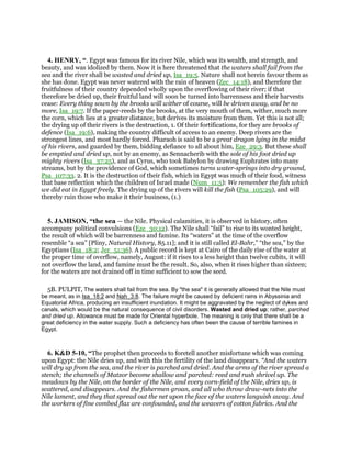 4. HENRY, “. Egypt was famous for its river Nile, which was its wealth, and strength, and
beauty, and was idolized by them. Now it is here threatened that the waters shall fail from the
sea and the river shall be wasted and dried up, Isa_19:5. Nature shall not herein favour them as
she has done. Egypt was never watered with the rain of heaven (Zec_14:18), and therefore the
fruitfulness of their country depended wholly upon the overflowing of their river; if that
therefore be dried up, their fruitful land will soon be turned into barrenness and their harvests
cease: Every thing sown by the brooks will wither of course, will be driven away, and be no
more, Isa_19:7. If the paper-reeds by the brooks, at the very mouth of them, wither, much more
the corn, which lies at a greater distance, but derives its moisture from them. Yet this is not all;
the drying up of their rivers is the destruction, 1. Of their fortifications, for they are brooks of
defence (Isa_19:6), making the country difficult of access to an enemy. Deep rivers are the
strongest lines, and most hardly forced. Pharaoh is said to be a great dragon lying in the midst
of his rivers, and guarded by them, bidding defiance to all about him, Eze_29:3. But these shall
be emptied and dried up, not by an enemy, as Sennacherib with the sole of his foot dried up
mighty rivers (Isa_37:25), and as Cyrus, who took Babylon by drawing Euphrates into many
streams, but by the providence of God, which sometimes turns water-springs into dry ground,
Psa_107:33. 2. It is the destruction of their fish, which in Egypt was much of their food, witness
that base reflection which the children of Israel made (Num_11:5): We remember the fish which
we did eat in Egypt freely. The drying up of the rivers will kill the fish (Psa_105:29), and will
thereby ruin those who make it their business, (1.)
5. JAMISON, “the sea — the Nile. Physical calamities, it is observed in history, often
accompany political convulsions (Eze_30:12). The Nile shall “fail” to rise to its wonted height,
the result of which will be barrenness and famine. Its “waters” at the time of the overflow
resemble “a sea” [Pliny, Natural History, 85.11]; and it is still called El-Bahr,” “the sea,” by the
Egyptians (Isa_18:2; Jer_51:36). A public record is kept at Cairo of the daily rise of the water at
the proper time of overflow, namely, August: if it rises to a less height than twelve cubits, it will
not overflow the land, and famine must be the result. So, also, when it rises higher than sixteen;
for the waters are not drained off in time sufficient to sow the seed.
5B. PULPIT, The waters shall fail from the sea. By "the sea" it is generally allowed that the Nile must
be meant, as in Isa_18:2 and Nah_3:8. The failure might be caused by deficient rains in Abyssinia and
Equatorial Africa, producing an insufficient inundation. It might be aggravated by the neglect of dykes and
canals, which would be the natural consequence of civil disorders. Wasted and dried up; rather, parched
and dried up. Allowance must be made for Oriental hyperbole. The meaning is only that there shall be a
great deficiency in the water supply. Such a deficiency has often been the cause of terrible famines in
Egypt.
6. K&D 5-10, “The prophet then proceeds to foretell another misfortune which was coming
upon Egypt: the Nile dries up, and with this the fertility of the land disappears. “And the waters
will dry up from the sea, and the river is parched and dried. And the arms of the river spread a
stench; the channels of Matzor become shallow and parched: reed and rush shrivel up. The
meadows by the Nile, on the border of the Nile, and every corn-field of the Nile, dries up, is
scattered, and disappears. And the fishermen groan, and all who throw draw-nets into the
Nile lament, and they that spread out the net upon the face of the waters languish away. And
the workers of fine combed flax are confounded, and the weavers of cotton fabrics. And the
 