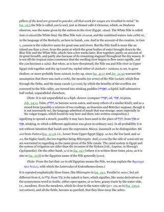 pillars of the land are ground to powder; all that work for wages are troubled in mind.” In
Isa_19:5 the Nile is called yam (a sea), just as Homer calls it Oceanus, which, as Diodorus
observes, was the name given by the natives to the river (Egypt. oham). The White Nile is called
bahr el-abyad (the White Sea), the Blue Nile bahr el-azrak, and the combined waters bahr enNil, or,
in the language of the Besharîn, as here in Isaiah, yam. And in the account of the creation, in Gen
1, yammim is the collective name for great seas and rivers. But the Nile itself is more like an
inland sea than a river, from the point at which the great bodies of water brought down by the
Blue Nile and the White Nile, which rises a few weeks later, flow together; partly on account of
its great breadth, and partly also because of its remaining stagnant throughout the dry season. It
is not till the tropical rains commence that the swelling river begins to flow more rapidly, and
the yam becomes a nahar. But when, as is here threatened, the Nile sea and Nile river in Upper
Egypt sink together and dry up (nisshe
thu, niphal either of shathath = nashattu, to set, to grow
shallow; or more probably from nashath, to dry up, since Isa_41:17 and Jer_51:30 warrant the
assumption that there was such a verb), the mouths (or arms) of the Nile (nehar), which flow
through the Delta, and the many canals (ye'orim), by which the benefits of the overflow are
conveyed to the Nile valley, are turned into stinking puddles (‫יחוּ‬ִ‫נ‬ְ‫ז‬ ֶ‫א‬ ֶ‫,ה‬ a hiphil, half substantive
half verbal, unparalleled elsewhere,
(Note: It is not unparalleled as a hiph. denom. (compare ‫יר‬ ִ‫ה‬ ְ‫צ‬ ִ‫,ה‬ oil, ‫ר‬ ַ‫ה‬ ְ‫צ‬ִ‫,י‬ to press,
Job_24:11, Talm. ַ‫יע‬ ִ‫ל‬ ְ‫ת‬ ִ‫,ה‬ to become worm-eaten, and many others of a similar kind); and as a
mixed form (possibly a mixture of two readings, as Gesenius and Böttcher suppose, though it
is not necessarily so), the language admitted of much that was strange, more especially in
the vulgar tongue, which found its way here and there into written composition.)
signifying to spread a stench; possibly it may have been used in the place of ‫ח‬ַ‫י‬ִ‫נ‬ְ‫ז‬ ִ‫,ה‬ from ‫ח‬ָ‫נ‬ְ‫ז‬ፍ or
‫ח‬ָ‫נ‬ְ‫ז‬ ֶ‫,א‬ stinking, to which a different application was given in ordinary use). In all probability it is
not without intention that Isaiah uses the expression Matzor, inasmuch as he distinguishes Ma
zort from Pathros (Isa_11:11), i.e., Lower from Upper Egypt (Egyp. sa-het, the low land, and sa-
res, the higher land), the two together being Mitzrayim. And ye'orim (by the side of neharoth) we
are warranted in regarding as the name given of the Nile canals. The canal system in Egypt and
the system of irrigation are older than the invasion of the Hyksos (vid., Lepsius, in Herzog's
Cyclopaedia). On the other hand, ye'or in Isa_19:7 (where it is written three times plene, as it is
also in Isa_19:8) is the Egyptian name of the Nile generally (yaro).
(Note: From the fact that aur in old Egyptian means the Nile, we may explain the Φρουορራ
ᅪτοι Νεሏλος, with which the Laterculus of Eratosthenes closes.)
It is repeated emphatically three times, like Mitzrayim in Isa_19:1. Parallel to mizra‛, but yet
different from it, is ‫רוֹת‬ ָ‫,ע‬ from ‫ה‬ ָ‫ר‬ ָ‫,ע‬ to be naked or bare, which signifies, like many derivatives of
the synonymous word in Arabic, either open spaces, or as here, grassy tracts by the water-side,
i.e., meadows. Even the meadows, which lie close to the water-side (pi = ora, as in Psa_133:2,
not ostium), and all the fields, become so parched, that they blow away like ashes.
 