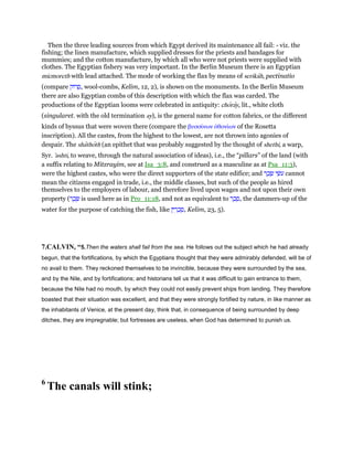 Then the three leading sources from which Egypt derived its maintenance all fail: - viz. the
fishing; the linen manufacture, which supplied dresses for the priests and bandages for
mummies; and the cotton manufacture, by which all who were not priests were supplied with
clothes. The Egyptian fishery was very important. In the Berlin Museum there is an Egyptian
micmoreth with lead attached. The mode of working the flax by means of serikah, pectinatio
(compare ‫רוֹק‬ ָ‫,ס‬ wool-combs, Kelim, 12, 2), is shown on the monuments. In the Berlin Museum
there are also Egyptian combs of this description with which the flax was carded. The
productions of the Egyptian looms were celebrated in antiquity: choray, lit., white cloth
(singularet. with the old termination ay), is the general name for cotton fabrics, or the different
kinds of byssus that were woven there (compare the βυσσίνων ᆆθονίων of the Rosetta
inscription). All the castes, from the highest to the lowest, are not thrown into agonies of
despair. The shathoth (an epithet that was probably suggested by the thought of shethi, a warp,
Syr. 'ashti, to weave, through the natural association of ideas), i.e., the “pillars” of the land (with
a suffix relating to Mitzrayim, see at Isa_3:8, and construed as a masculine as at Psa_11:3),
were the highest castes, who were the direct supporters of the state edifice; and ‫ר‬ ֶ‫כ‬ ֶ‫שׂ‬ ‫י‬ ֵ‫ּשׂ‬‫ע‬ cannot
mean the citizens engaged in trade, i.e., the middle classes, but such of the people as hired
themselves to the employers of labour, and therefore lived upon wages and not upon their own
property (‫ר‬ ֶ‫כ‬ ֶ‫שׂ‬ is used here as in Pro_11:18, and not as equivalent to ‫ר‬ ֶ‫כ‬ ֶ‫,ס‬ the dammers-up of the
water for the purpose of catching the fish, like ‫ין‬ ִ‫ר‬ ָ‫כ‬ ַ‫,ס‬ Kelim, 23, 5).
7.CALVIN, “5.Then the waters shall fail from the sea. He follows out the subject which he had already
begun, that the fortifications, by which the Egyptians thought that they were admirably defended, will be of
no avail to them. They reckoned themselves to be invincible, because they were surrounded by the sea,
and by the Nile, and by fortifications; and historians tell us that it was difficult to gain entrance to them,
because the Nile had no mouth, by which they could not easily prevent ships from landing. They therefore
boasted that their situation was excellent, and that they were strongly fortified by nature, in like manner as
the inhabitants of Venice, at the present day, think that, in consequence of being surrounded by deep
ditches, they are impregnable; but fortresses are useless, when God has determined to punish us.
6
The canals will stink;
 