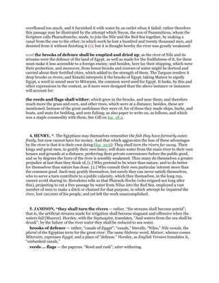 overflowed too much, and it furnished it with water by an outlet when it failed: rather therefore
this passage may be illustrated by the attempt which Necus, the son of Psammiticus, whom the
Scripture calls Pharaohnecho, made, to join the Nile and the Red Sea together, by making a
canal from the one to the other; in which work he lost a hundred and twenty thousand men, and
desisted from it without finishing it (c); but it is thought hereby the river was greatly weakened:
and the brooks of defence shall be emptied and dried up; as the river of Nile and its
streams were the defence of the land of Egypt, as well as made for the fruitfulness of it, for these
must make it less accessible to a foreign enemy; and besides, here lay their shipping, which were
their protection; and moreover, from hence brooks and courses of water might be derived and
carried about their fortified cities, which added to the strength of them. The Targum renders it
deep brooks or rivers; and Kimchi interprets it the brooks of Egypt, taking Matzor to signify
Egypt, a word in sound near to Mitzraim, the common word used for Egypt. It looks, by this and
other expressions in the context, as if more were designed than the above instance or instances
will account for:
the reeds and flags shall wither; which grew in the brooks, and near them; and therefore
much more the grass and corn, and other trees, which were at a distance; besides, these are
mentioned, bemuse of the great usefulness they were of; for of these they made ships, barks, and
boats, and mats for bedding, and nets fishing; as also paper to write on, as follows, and which
was a staple commodity with them; See Gill on Isa_18:2.
4. HENRY, “. The Egyptians may themselves remember the fish they have formerly eaten
freely, but now cannot have for money. And that which aggravates the loss of these advantages
by the river is that it is their own doing (Isa_19:6): They shall turn the rivers far away. Their
kings and great men, to gratify their own fancy, will drain water from the main river to their own
houses and grounds at a distance, preferring their private convenience before the public good,
and so by degrees the force of the river is sensibly weakened. Thus many do themselves a greater
prejudice at last than they think of, [1.] Who pretend to be wiser than nature, and to do better
for themselves than nature has done. [2.] Who consult their own particular interest more than
the common good. Such may gratify themselves, but surely they can never satisfy themselves,
who to serve a turn contribute to a public calamity, which they themselves, in the long run,
cannot avoid sharing in. Herodotus tells us that Pharaoh-Necho (who reigned not long after
this), projecting to cut a free passage by water from Nilus into the Red Sea, employed a vast
number of men to make a ditch or channel for that purpose, in which attempt he impaired the
river, lost 120,000 of his people, and yet left the work unaccomplished.
5. JAMISON, “they shall turn the rivers — rather, “the streams shall become putrid”;
that is, the artificial streams made for irrigation shall become stagnant and offensive when the
waters fail [Maurer]. Horsley, with the Septuagint, translates, “And waters from the sea shall be
drunk”; by the failure of the river water they shall be reduced to sea water.
brooks of defence — rather, “canals of Egypt”; “canals,” literally, “Niles,” Nile canals, the
plural of the Egyptian term for the great river. The same Hebrew word, Matzor, whence comes
Mitzraim, expresses Egypt, and a place of “defense.” Horsley, as English Version translates it,
“embanked canals,”
reeds ... flags — the papyrus. “Reed and rush”; utter withering.
 