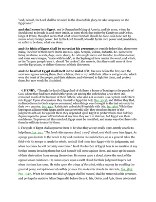 "and, behold, the Lord shall be revealed in the cloud of his glory, to take vengeance on the
Egyptians:''
and shall come into Egypt; not by Sennacherib king of Assyria, and his army, whom he
should send to invade it, and enter into it, as some think; but rather by Cambyses and Ochus,
kings of Persia; though it seems that what is here foretold should be done, was done, not by
means of any foreign power, but by the Lord himself, who did by his own power and providence,
or suffer to be done, what was done:
and the idols of Egypt shall be moved at his presence; or tremble before him; these were
many, the chief of them were Osiris and Isis, Apis, Serapis, Vulcan, Bubastis, &c.; some were
living creatures, as cats, dogs, oxen, sheep, &c. who might move and tremble, in a literal sense;
and some were images, "made with hands", as the Septuagint here render the word; and which,
as the Targum paraphrases it, should "be broken"; the sense is, that they could none of them
save the Egyptians, or deliver them out of their distresses:
and the heart of Egypt shall melt in the midst of it; like wax before the fire; even the
most courageous among them, their soldiers, their army, with their officers and generals; which
were the heart of the people, and their defence, and who used to fight for them, and protect
them, but now would be dispirited.
4. HENRY, “Though the land of Egypt had of old been a house of bondage to the people of
God, where they had been ruled with rigour, yet among the unbelieving Jews there still
remained much of the humour of their fathers, who said, Let us make us a captain and return
into Egypt. Upon all occasions they trusted to Egypt for help (Isa_30:2), and thither they fled,
in disobedience to God's express command, when things were brought to the last extremity in
their own country, Jer_43:7. Rabshakeh upbraided Hezekiah with this, Isa_36:6. While they
kept up an alliance with Egypt, and it was a powerful ally, they stood not in awe of the
judgments of God; for against them they depended upon Egypt to protect them. Nor did they
depend upon the power of God when at any time they were in distress; but Egypt was their
confidence. To prevent all this mischief, Egypt must be mortified, and many ways God here tells
them he will take to mortify them.
I. The gods of Egypt shall appear to them to be what they always really were, utterly unable to
help them, Isa_19:1. “The Lord rides upon a cloud, a swift cloud, and shall come into Egypt. As
a judge goes in state to the bench to try and condemn the malefactors, or as a general takes the
field with his troops to crush the rebels, so shall God come into Egypt with his judgments; and
when he comes he will certainly overcome.” In all this burden of Egypt here is no mention of any
foreign enemy invading them; but God himself will come against them, and raise up the causes
of their destruction from among themselves. He comes upon a cloud, above the reach of the
opposition or resistance. He comes apace upon a swift cloud; for their judgment lingers not
when the time has come. He rides upon the wings of the wind, with a majesty far excelling the
greatest pomp and splendour of earthly princes. He makes the clouds his chariots, Psa_18:9;
Psa_104:3. When he comes the idols of Egypt shall be moved, shall be removed at his presence,
and perhaps be made to fall as Dagon did before the ark. Isis, Osiris, and Apis, those celebrated
 