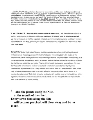 5B. PULPIT, “And they shall turn the rivers far away; rather, and the rivers shall stagnate (Cheyne).
Probably the canals are intended, as in Exo_7:19 (see 'Pulpit Commentary,' ad loc.). The brooks of defense
shall be emptied. Some render this "brooks of Egypt," regarding matsor as here used for "Mitsraim;" but our
translation is more forcible, and may well stand. The "brooks of defense" are those which had hitherto
formed the moats round walled cities (comp. Isa_37:25; Nah_3:8). The reeds and flags shall wither. Reeds,
flags, rushes, and water-plants of all kinds abound in the backwaters of the Nile, and the numerous ponds
and marshes connected with its overflow. These forms of vegetation would be the first to wither on the
occurrence of a deficient inundation.
6. KRETZMANN, “ And they shall turn the rivers far away, rather, "and the rivers shall produce a
stench," being reduced to stagnating pools; and the brooks of defense shall be emptied and dried
up, that is, the canals of the Nile, especially in its delta and in the irrigation systems, would carry no more
water; the reeds and flags, principally the papyrus-plants depending altogether upon the moisture of the
river, shall wither
7.CALVIN, “6.And the brooks of defence shall be emptied and dried up. (31) What he adds about
fortifications is to the same purpose with what he had stated immediately before. He alludes to the
embankments, which not only restrained the overflowing of the Nile, but protected the whole country; as if
he had said that the embankments will not be needed, because the Nile will be dried up. Now, it is certain
that the Nile was not laid dry, and yet the Prophet did not foretell what was not accomplished. We must
therefore call to remembrance what we have already said, that on account of our stupidity those
calamities are represented to us in a lively manner, which places them as it were before our eyes; for we
need to have a representation made to us which is fitted to impress our minds, and to arouse us to
consider the judgments of God, which otherwise we despise. We ought to observe the haughtiness of the
Egyptians, whose resources were so various and abundant, and who thought that it was impossible for
them to be overtaken by such a calamity.
7
also the plants along the Nile,
at the mouth of the river.
Every sown field along the Nile
will become parched, will blow away and be no
more.
 