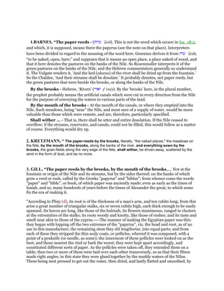 1.BARNES, “The paper reeds - (‫ערות‬ ‛arot). This is not the word which occurs in Isa_18:2,
and which, it is supposed, means there the papyrus (see the note on that place). Interpreters
have been divided in regard to the meaning of the word here. Gesenius derives it from ‫ערה‬ ‛arah,
“to be naked, open, bare;” and supposes that it means an open place, a place naked of wood, and
that it here denotes the pastures on the banks of the Nile. So Rosenmuller interprets it of the
green pastures on the banks of the Nile; and the Hebrew commentators generally so understand
it. The Vulgate renders it, ‘And the bed (alveus) of the river shall be dried up from the fountain.’
So the Chaldee, ‘And their streams shall be desolate.’ It probably denotes, not paper reeds, but
the green pastures that were beside the brooks, or along the banks of the Nile.
By the brooks - Hebrew, ‘Rivers’ (‫יארי‬ ye
'orey). By the ‘brooks’ here, in the plural number,
the prophet probably means the artificial canals which were cut in every direction from the Nile
for the purpose of conveying the waters to various parts of the land.
By the mouth of the brooks - At the mouth of the canals, or where they emptied into the
Nile. Such meadows, being “near” the Nile, and most sure of a supply of water, would be more
valuable than those which were remote, and are, therefore, particularly specified.
Shall wither ... - That is, there shall be utter and entire desolation. If the Nile ceased to
overflow; if the streams, reservoirs, and canals, could not be filled, this would follow as a matter
of course. Everything would dry up.
2. KRETZMANN, “ The paper-reeds by the brooks, literally, "the naked places," the meadows on
the Nile, by the mouth of the brooks, along the banks of the river, and everything sown by the
brooks, the grain-fields along the very edge of the Nile, shall wither, be driven away, scattered by the
wind in the form of dust, and be no more.
3. GILL, “The paper reeds by the brooks, by the mouth of the brooks,.... Not at the
fountain or origin of the Nile and its streams, but by the sides thereof; on the banks of which
grew a reed or rush, called by the Greeks "papyrus" and "biblus"; from whence come the words
"paper" and "bible", or book, of which paper was anciently made; even as early as the times of
Isaiah, and so, many hundreds of years before the times of Alexander the great, to which some
fix the era of making it.
"According to Pliny (d), its root is of the thickness of a man's arm, and ten cubits long; from this
arise a great number of triangular stalks, six or seven cubits high, each thick enough to be easily
spanned. Its leaves are long, like those of the bulrush; its flowers stamineous, ranged in clusters
at the extremities of the stalks; its roots woody and knotty, like those of rushes; and its taste and
smell near akin to those of the cyprus.----The manner of making the Egyptian paper was this:
they began with lopping off the two extremes of the "papyrus", viz. the head and root, as of no
use in this manufacture; the remaining stem they slit lengthwise, into equal parts; and from
each of these they stripped the thin scaly coats, or pellicles, whereof it was composed, with a
point of a penknife (or needle, as some); the innermost of these pellicles were looked on as the
best, and those nearest the rind or bark the worst; they were kept apart accordingly, and
constituted different sorts of paper. As the pellicles were taken off, they extended them on a
table; then two or more of them were laid over each other transversely, so as that their fibres
made right angles; in this state they were glued together by the muddy waters of the Nilus.
These being next pressed to get out the water, then dried, and lastly flatted and smoothed, by
 