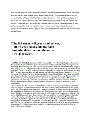 which shall be dried up in such a manner that no part of the country can be watered. Though the source
of the Nile was at a great distance, yet not without reason did the Prophet threaten that that river, on
whose waters the fertility almost of the whole land depended, shall be dried up at its very source; for in
that country rain seldom falls, but its place is supplied every year by the Nile. If that river overflow but
scantily, it threatens scarcity and famine; and therefore, when the Prophet threatens that it will be dried
up, he means that the whole country will be barren. For this reason he says also, that, even at its
very mouth, from which the waters spring up, there will be a lack of waters, so that in that place the herbs
will be withered.
8
The fishermen will groan and lament,
all who cast hooks into the Nile;
those who throw nets on the water
will pine away.
1.BARNES, “The fishers also - In this verse, and the two following, the prophet describes
the calamities that would come upon various classes of the inhabitants, as the consequence of
the failing of the waters of the Nile. The first class which he mentions are the fishermen. Egypt is
mentioned Num_11:5, as producing great quantities of fish. ‘We remember the fish which we did
eat in Eypt freely.’ ‘The Nile,’ says Diodorus (i.), ‘abounds with incredible numbers of all sorts of
fish.’ The same was true of the artificial canals, and lakes, and reservoirs of water Isa_19:10.
Herodotus (ii. 93) says that large quantities of fish were produced in the Nile: ‘At the season of
spawning,’ says he, ‘they move in vast multitudes toward the sea. As soon as that season is over
they leave the sea, return up the river, and endeavor to regain their accustomed haunts.’ As a
specimen of his “credulity,” however, and also of the attention which he bestowed on natural
history, the reader may consult the passage here referred to in regard to the mode of their
propagation.
He also says that it is observed of the fish that are taken in their passage to the sea, that they
have ‘the left part of their heads depressed.’ Of those that are taken on their return, the “right”
side of the head is found to be depressed. This he accounts for by observing, that ‘the cause of
this is obvious: as they pass to the sea they rub themselves on the banks on the left side; as they
return they keep closely to the same bank, and, in both instances, press against it, that they may
not be obliged to deviate from their course by the current of the stream.’ Speaking of the Lake
Moeris, Herodotus says, that ‘for six months the lake empties itself into the Nile, and the
remaining six, the Nile supplies the lake. During the six months in which the waters ebb, the
fishing which is here carried on furnishes the royal treasury with a talent of silver (about 180)
every day’ (ii. 149). ‘The silver which the fishery of this lake produced, was appropriated to find
the queen with clothes and perfumes.’ (Diod. i. 52.) The Lake Moeris is now farmed for 30
purses (about 193) annually.
 