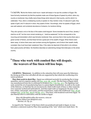 7. CALVIN, “8.And the fishers shall mourn. Isaiah still keeps in his eye the condition of Egypt. We
have formerly mentioned (32) that the prophets made use of those figures of speech by which, when any
country is mentioned, they chiefly name those things which abound in that country, and for which it is
celebrated. Thus, when a vinebearing country is spoken of, they mention vines; if it abound in gold, they
speak of gold; and if it abound in silver, they speak of silver. Accordingly, when he speaks of Egypt, which
was well watered, and contained abundance of streams, he mentions fishing.
They who spread a net on the face of the waters shall languish. Some translate the word ‫,אמללו‬ (ămlāū,) “
shall be cut off,” but the more correct rendering is, “ shall be weakened;” for this corresponds to the
mourning and lamentation which was formerly mentioned. Now, we know that in that country there was a
great number of fishers, and that these formed a great part of the wealth of Egypt. When fishers were
taken away, of whom there were vast numbers among the Egyptians, and of whom their wealth chiefly
consisted, they must have been weakened. Now, if the nation be deprived of that which is its ordinary
food, great poverty will follow. He therefore describes an astonishing change that shall pass on the whole
country.
9
Those who work with combed flax will despair,
the weavers of fine linen will lose hope.
1.BARNES, “Moreover - In addition to the calamities that will come upon the fishermen,
the drying up of the river will affect all who are supported by that which the overflowing of its
waters produced.
They that work in short flax - Egypt was celebrated anciently for producing flax in large
quantities, and of a superior quality (see Exo_9:31; 1Ki_10:28). The fine linen of Egypt which
was manufactured from this is celebrated in Scripture Pro_7:16; Eze_27:7. The Egyptians had
early carried the art of manufacturing linen to a great degree of perfection. As early as the exode
of the Hebrews, we find that the art was known by which stuffs made of linen or other materials
were curiously worked and embroidered. ‘And thou shalt make an hanging for the door of the
tent, of blue, and purple, and scarlet, and fine-twined linen, made with needlework’ (Exo_26:36;
compare Exo_27:16; Exo_36:37). So Eze_27:7 : ‘Fine linen, with broidered work from Egypt.’ So
also Martial refers to embroidery with the needle in Egypt:
Haec tibi Memphitis tellus dat munera; victa est
Pectine Niliaco jam Babylonis acus.
Martial, xiv. Ep. 50.
In regard to the “fineness” of the linen which was produced and made in Egypt, we may
introduce a statement made by Pliny when speaking of the “nets” which were made there. ‘So
 