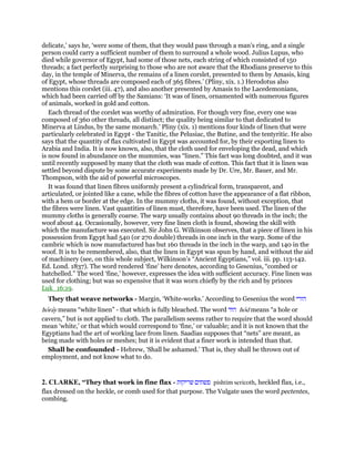 delicate,’ says he, ‘were some of them, that they would pass through a man’s ring, and a single
person could carry a sufficient number of them to surround a whole wood. Julius Lupus, who
died while governor of Egypt, had some of those nets, each string of which consisted of 150
threads; a fact perfectly surprising to those who are not aware that the Rhodians preserve to this
day, in the temple of Minerva, the remains of a linen corslet, presented to them by Amasis, king
of Egypt, whose threads are composed each of 365 fibres.’ (Pliny, xix. 1.) Herodotus also
mentions this corslet (iii. 47), and also another presented by Amasis to the Lacedemonians,
which had been carried off by the Samians: ‘It was of linen, ornamented with numerous figures
of animals, worked in gold and cotton.
Each thread of the corslet was worthy of admiration. For though very fine, every one was
composed of 360 other threads, all distinct; the quality being similar to that dedicated to
Minerva at Lindus, by the same monarch.’ Pliny (xix. 1) mentions four kinds of linen that were
particularly celebrated in Egypt - the Tanitic, the Pelusiac, the Butine, and the tentyritic. He also
says that the quantity of flax cultivated in Egypt was accounted for, by their exporting linen to
Arabia and India. It is now known, also, that the cloth used for enveloping the dead, and which
is now found in abundance on the mummies, was “linen.” This fact was long doubted, and it was
until recently supposed by many that the cloth was made of cotton. This fact that it is linen was
settled beyond dispute by some accurate experiments made by Dr. Ure, Mr. Bauer, and Mr.
Thompson, with the aid of powerful microscopes.
It was found that linen fibres uniformly present a cylindrical form, transparent, and
articulated, or jointed like a cane, while the fibres of cotton have the appearance of a flat ribbon,
with a hem or border at the edge. In the mummy cloths, it was found, without exception, that
the fibres were linen. Vast quantities of linen must, therefore, have been used. The linen of the
mummy cloths is generally coarse. The warp usually contains about 90 threads in the inch; the
woof about 44. Occasionally, however, very fine linen cloth is found, showing the skill with
which the manufacture was executed. Sir John G. Wilkinson observes, that a piece of linen in his
possession from Egypt had 540 (or 270 double) threads in one inch in the warp. Some of the
cambric which is now manufactured has but 160 threads in the inch in the warp, and 140 in the
woof. It is to be remembered, also, that the linen in Egypt was spun by hand, and without the aid
of machinery (see, on this whole subject, Wilkinson’s “Ancient Egyptians,” vol. iii. pp. 113-142.
Ed. Lond. 1837). The word rendered ‘fine’ here denotes, according to Gesenius, “combed or
hatchelled.” The word ‘fine,’ however, expresses the idea with sufficient accuracy. Fine linen was
used for clothing; but was so expensive that it was worn chiefly by the rich and by princes
Luk_16:19.
They that weave networks - Margin, ‘White-works.’ According to Gesenius the word ‫הורי‬
horay means “white linen” - that which is fully bleached. The word ‫הוד‬ hod means “a hole or
cavern,” but is not applied to cloth. The parallelism seems rather to require that the word should
mean ‘white,’ or that which would correspond to ‘fine,’ or valuable; and it is not known that the
Egyptians had the art of working lace from linen. Saadias supposes that “nets” are meant, as
being made with holes or meshes; but it is evident that a finer work is intended than that.
Shall be confounded - Hebrew, ‘Shall be ashamed.’ That is, they shall be thrown out of
employment, and not know what to do.
2. CLARKE, “They that work in fine flax - ‫פשתים‬‫שריקות‬ pishtim sericoth, heckled flax, i.e.,
flax dressed on the heckle, or comb used for that purpose. The Vulgate uses the word pectentes,
combing.
 