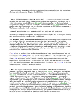 They that weave networks shall be confounded - And confounden schul ben that wrogten flax,
plattinge and webynge sotel thingis. - Old MS. Bible.
3. GILL, “Moreover they that work in fine flax,.... Of which they made fine linen cloth,
and yarn, and was much wore by the Egyptians, and was the commodity of the country, and for
which other nations traded with them, 1Ki_10:28 but now would have no flax to work, that
being withered and gone which was sown by the sides of the brooks, Isa_19:7 and no linen cloth
or yarn to sell, and consequently in great confusion and distress, as they are here represented (l).
The Targum renders the whole verse thus,
"they shall be confounded which work flax, which they comb, and of it weave nets;''
and so Jarchi and Kimchi interpret it, not of persons that wrought in flax, to make yarn or linen
of it; but who combed it, to make nets of it, as follows:
and they that weave networks shall be confounded: because they would have no sale for
their nets, the fishermen having no use for them, the rivers being dried up. The word for
"networks" signifies "holes", because nets are made with holes large enough to let the water
through, and so small that the fishes may not get out. Some render the word "white works" (m),
white linen, white cloth, of which white garments are made, such as nobles and princes formerly
wore; hence, in the Hebrew language, they are called by a name of the same root and
signification; but the former sense seems best.
(l) ‫שריקות‬ is by us rendered "fine"; and so, Ben Melech says, in the Arabic language the best and
finest linen is called ‫;אלשרק‬ and so says Kimchi in Sepher Shorash.; with which Schindler agrees,
Arab. ‫,אלשרק‬ sericum or "muslin"; but it is a question whether this is of so early a date, and
especially not fit to make nets of. De Dieu and Bochart think it denotes the colour of the linen,
which was yellow, that being the best; but others render it "combed". (m) ‫ואורגים‬‫חורי‬ "et textores
alborum operum", Junius & Tremellius, Piscator.
4. HENRY, “Egypt was famous for the linen manufacture; but that trade shall be ruined.
Solomon's merchants traded with Egypt for linen-yarn, 1Ki_10:28. Their country produced the
best flax and the best hands to work it; but those that work in fine flax shall be confounded
(Isa_19:9), either for want of flax to work on or for want of a demand for that which they have
worked or opportunity to export it. The decay of trade weakens and wastes a nation and by
degrees brings it to ruin. The trade of Egypt must needs sink, for (Isa_19:15) there shall not be
any work for Egypt to be employed in; and where there is nothing to be done there is nothing to
be got. There shall be a universal stop put to business, no work which either head or tail,
branch or rush, may do; nothing for high or low, weak or strong, to do; no hire, Zec_8:10. Note,
The flourishing of a kingdom depends much upon the industry of the people; and then things
are likely to do well when all hands are at work, when the head and top-branch do not disdain to
labour, and the labour of the tail and rush is not disdained. But when the learned professions are
unemployed, the principal merchants have no stocks, and the handicraft tradesmen nothing to
do, poverty comes upon a people as one that travaileth and as an armed man.
 