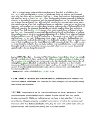 VIII. A general consternation shall seize the Egyptians; they shall be afraid and fear
(Isa_19:16), which will be both an evidence of a universal decay and a means and presage of
utter ruin. Two things will put them into this fright: - 1. What they hear from the land of Judah;
that shall be a terror to Egypt, Isa_19:17. When they hear of the desolations made in Judah by
the army of Sennacherib, considering both the near neighbourhood and the strict alliance that
was between them and Judah, they will conclude it must be their turn next to become a prey to
that victorious army. When their neighbour's house was on fire they could not but see their own
in danger; and therefore every one of the Egyptians that makes mention of Judah shall be afraid
of himself, expecting the bitter cup shortly to be put into his hands. 2. What they see in their
own land. They shall fear (Isa_19:16) because of the shaking of the hand of the Lord of hosts,
and (Isa_19:17) because of the counsel of the Lord of hosts, which from the shaking of his hand
they shall conclude he has determined against Egypt as well as Judah. For, if judgment begin at
the house of God, where will it end? If this be done in the green tree, what shall be done in the
dry? See here, (1.) How easily God can make those a terror to themselves that have been, not
only secure, but a terror to all about them. It is but shaking his hand over them, or laying it upon
some of their neighbours, and the stoutest hearts tremble immediately. (2.) How well it becomes
us to fear before God when he does but shake his hand over us, and to humble ourselves under
his mighty hand when it does but threaten us, especially when we see his counsel determined
against us; for who can change his counsel?
5. JAMISON, “fine flax — Gesenius, for “fine,” translates, “combed”; fine “linen” was worn by
the rich only (Luk_16:19). Egypt was famous for it (Exo_9:31; 1Ki_10:28; Pro_7:16; Eze_27:7).
The processes of its manufacture are represented on the Egyptian tombs. Israel learned the art
in Egypt (Exo_26:36). The cloth now found on the mummies was linen, as is shown by the
microscope. Wilkinson mentions linen from Egypt which has five hundred forty (or two hundred
seventy double) threads in one inch in the warp; whereas some modern cambric has but a
hundred sixty [Barnes].
networks — rather, white cloth (Est_1:6; Est_8:16).
6. KRETZMANN, “ Moreover, they that work in fine flax, and they that weave networks, white
cotton cloth, shall be confounded, since neither flax nor cotton would grow, and this important industry
would thus be made impossible.
7. PULPIT, “They that work in fine flax. Linen of great fineness and delicacy was woven in Egypt, for
the priests' dresses, for mummy-cloths, and for corselets. Solomon imported "linen yarn" from his
Egyptian neighbors (1Ki_10:28), and the Phoenicians a linen fabric for their sails' (Eze_27:7). In the
general decline of Egyptian prosperity, caused by the circumstances of the time, the manufacturers of
linen would suffer. They that weave networks; rather, they that weave while clothes. Cotton fabrics are
probably intended. Shall be confounded; literally, shall blush, or be ashamed.
 