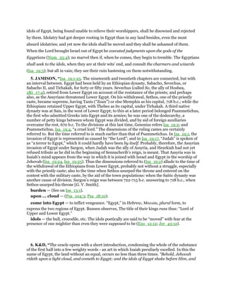 idols of Egypt, being found unable to relieve their worshippers, shall be disowned and rejected
by them. Idolatry had got deeper rooting in Egypt than in any land besides, even the most
absurd idolatries; and yet now the idols shall be moved and they shall be ashamed of them.
When the Lord brought Israel out of Egypt he executed judgments upon the gods of the
Egyptians (Num_33:4); no marvel then if, when he comes, they begin to tremble. The Egyptians
shall seek to the idols, when they are at their wits' end, and consult the charmers and wizards
(Isa_19:3); but all in vain; they see their ruin hastening on them notwithstanding.
5. JAMISON, “Isa_19:1-25. The nineteenth and twentieth chapters are connected, but with
an interval between. Egypt had been held by an Ethiopian dynasty, Sabacho, Sevechus, or
Sabacho II, and Tirhakah, for forty or fifty years. Sevechus (called So, the ally of Hoshea,
2Ki_17:4), retired from Lower Egypt on account of the resistance of the priests; and perhaps
also, as the Assyrians threatened Lower Egypt. On his withdrawal, Sethos, one of the priestly
caste, became supreme, having Tanis (“Zoan”) or else Memphis as his capital, 718 b.c.; while the
Ethiopians retained Upper Egypt, with Thebes as its capital, under Tirhakah. A third native
dynasty was at Sais, in the west of Lower Egypt; to this at a later period belonged Psammetichus,
the first who admitted Greeks into Egypt and its armies; he was one of the dodecarchy, a
number of petty kings between whom Egypt was divided, and by aid of foreign auxiliaries
overcame the rest, 670 b.c. To the divisions at this last time, Gesenius refers Isa_19:2; and
Psammetichus, Isa_19:4, “a cruel lord.” The dissensions of the ruling castes are certainly
referred to. But the time referred to is much earlier than that of Psammetichus. In Isa_19:1, the
invasion of Egypt is represented as caused by “the Lord”; and in Isa_19:17, “Judah” is spoken of
as “a terror to Egypt,” which it could hardly have been by itself. Probably, therefore, the Assyrian
invasion of Egypt under Sargon, when Judah was the ally of Assyria, and Hezekiah had not yet
refused tribute as he did in the beginning of Sennacherib’s reign, is meant. That Assyria was in
Isaiah’s mind appears from the way in which it is joined with Israel and Egypt in the worship of
Jehovah (Isa_19:24, Isa_19:25). Thus the dissensions referred to (Isa_19:2) allude to the time of
the withdrawal of the Ethiopians from Lower Egypt, probably not without a struggle, especially
with the priestly caste; also to the time when Sethos usurped the throne and entered on the
contest with the military caste, by the aid of the town populations: when the Saitic dynasty was
another cause of division. Sargon’s reign was between 722-715 b.c. answering to 718 b.c., when
Sethos usurped his throne [G. V. Smith].
burden — (See on Isa_13:1).
upon ... cloud — (Psa_104:3; Psa_18:10).
come into Egypt — to inflict vengeance. “Egypt,” in Hebrew, Misraim, plural form, to
express the two regions of Egypt. Bunsen observes, The title of their kings runs thus: “Lord of
Upper and Lower Egypt.”
idols — the bull, crocodile, etc. The idols poetically are said to be “moved” with fear at the
presence of one mightier than even they were supposed to be (Exo_12:12; Jer_43:12).
6. K&D, “The oracle opens with a short introduction, condensing the whole of the substance
of the first half into a few weighty words - an art in which Isaiah peculiarly excelled. In this the
name of Egypt, the land without an equal, occurs no less than three times. “Behold, Jehovah
rideth upon a light cloud, and cometh to Egypt; and the idols of Egypt shake before Him, and
 