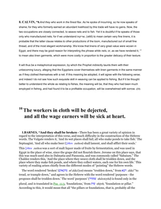 8. CALVIN, “9.And they who work in the finest flax. As he spoke of mourning, so he now speaks of
shame; for they who formerly earned an abundant livelihood by this trade will have no gains. Now, the
two occupations are closely connected, to weave nets and to fish. Yet it is doubtful if he speaks of those
only who manufactured nets; for if we understand ‫,שריקות‬ (sĕīō) to mean certain very fine linens, it is
probable that the latter clause relates to other productions of the loom, manufactured out of small fine
thread, and of the most elegant workmanship. We know that linens of very great value were woven in
Egypt, and there may be good reason for interpreting the phrase white nets, or, as we have rendered it, “”
to mean also linen garments, which were more costly in proportion to the greater delicacy of their texture.
It will thus be a metaphorical expression, by which the Prophet indirectly taunts them with their
unbecoming luxury, alleging that the Egyptians cover themselves with linen garments in the same manner
as if they clothed themselves with a net. If this meaning be adopted, it will agree with the following verse;
and indeed I do not see how such exquisite skill in weaving can be applied to fishing. But if it be thought
better to understand the whole as relating to fishes, the meaning will be, that they who had been much
employed in fishing, and had found it to be a profitable occupation, will be overwhelmed with sorrow. (33)
10
The workers in cloth will be dejected,
and all the wage earners will be sick at heart.
1.BARNES, “And they shall be broken - There has been a great variety of opinion in
regard to the interpretation of this verse, and much difficulty in the construction of the Hebrew
words. The Vulgate renders it, ‘And its wet places shall fail; all who make ponds to take fish.’ The
Septuagint, ‘And all who make beer (ζύθον zuthon) shall lament, and shall afflict their souls.’
This ζύθον zuthon was a sort of malt liquor made of fruits by fermentation, and was used in
Egypt in the place of wine, since the grape did not flourish there. Jerome on this place says, that
this was much used also in Dalmatia and Pannonia, and was commonly called “Sabaium.” The
Chaldee renders this, ‘And the place where they weave cloth shall be trodden down, and the
place where they make fish ponds, and where they collect waters, each one for his own life.’ This
variety of reading arises chiefly from the different modes of “pointing” the Hebrew words.
The word rendered ‘broken’ (‫מדכאים‬ me
daka'iym) means “trodden down,” from ‫דכא‬ daka' “to
tread, or trample down,” and agrees in the Hebrew with the word rendered ‘purposes - the
proposes shall be trodden down.’ The word ‘purposes’ (‫שׁתתיה‬ shatoteyha) is found only in the
plural, and is translated in Psa_11:3, ‘foundations,’ from ‫שׁית‬ shiyth, “foundation or pillar.”
According to this, it would mean that all “the pillars or foundations, that is, probably all the
 