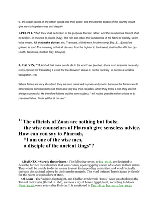 is, the upper castes of the nation would lose their power, and the poorest people of the country would
give way to hopelessness and despair.
7.PULPIT, “And they shall be broken in the purposes thereof; rather, and the foundations thereof shall
be broken, or crushed to pieces (Kay). The rich and noble, the foundations of the fabric of society, seem
to be meant. All that make sluices, etc. Translate, all that work for hire (comp. Pro_11:18)shall be
grieved in soul. The meaning is that all classes, from the highest to the lowest, shall suffer affliction (so
Lowth, Gesenius, Knobel, Kay, Cheyne).
8. CALVIN, “10.And all that make ponds. As to the word ‫,שכר‬ (secher,) there is no absolute necessity,
in my opinion, for translating it a net; for the derivation shews it, on the contrary, to denote a lucrative
occupation. (34)
Where fishes are very abundant, they are also preserved in pools and ponds; because the fishers would
otherwise be constrained to sell them at a very low price. Besides, when they throw a net, they are not
always successful. He therefore follows out the same subject, “ will not be possible either to take or to
preserve fishes. Pools will be of no use.”
11
The officials of Zoan are nothing but fools;
the wise counselors of Pharaoh give senseless advice.
How can you say to Pharaoh,
“I am one of the wise men,
a disciple of the ancient kings”?
1.BARNES, “Surely the princes - The following verses, to Isa_19:16, are designed to
describe further the calamities that were coming upon Egypt by a want of wisdom in their rulers.
They would be unable to devise means to meet the impending calamities, and would actually
increase the national misery by their unwise counsels. The word ‘princes’ here is taken evidently
for the rulers or counselors of state.
Of Zoan - The Vulgate, Septuagint, and Chaldee, render this ‘Tanis.’ Zoan was doubtless the
Tans of the Greeks (Herod. ii. 166), and was a city of Lower Egypt, built, according to Moses
Num_13:22, seven years after Hebron. It is mentioned in Psa_78:12; Isa_19:11, Isa_19:13;
 