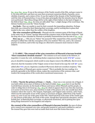 Isa_30:4; Eze_30:14. It was at the entrance of the Tanitic mouth of the Nile, and gave name to
it. Its ruins still exist, and there are seen there at present numerous blocks of granite, seven
obelisks of granite, and a statue of Isis. It was the capital of the dynasty of the Tanitish kings
until the time of Psammetichus; it was at this place principally that the miracles done by Moses
were performed. ‘Marvellous things did he in the sight of their fathers in the land of Egypt; in
the field of Zoan’ Psa_78:12. Its ruins are still called “San,” a slight change of the word Zoan. The
Ostium Taniticum is now the “Omm Faredje.”
Are fools - They are unable to meet by their counsels the impending calamities. Perhaps
their folly was evinced by their flattering their sovereign, and by exciting him to plans that
tended to the ruin, rather than the welfare of the kingdom.
The wise counselors of Pharaoh - Pharaoh was the common name of the kings of Egypt
in the same way as “Caesar” became afterward the common name of the Roman emperors - and
the king who is here intended by Pharaoh is probably Psammetichus (see the note at Isa_19:4).
How say ye ... - Why do you “flatter” the monarch? Why remind him of his ancestry? Why
attempt to inflate him with the conception of his own wisdom? This was, and is, the common
practice of courtiers; and in this way kings are often led to measures most ruinous to their
subjects.
2. CLARKE, “The counsel of the wise counselors of Pharaoh is become brutish
“Have counseled a brutish counsel” - The sentence as it now stands in the Hebrew, is
imperfect: it wants the verb. Archbishop Secker conjectures that the words ‫יועצי‬‫פרעה‬ yoatsey
pharoh should be transposed; which would in some degree remove the difficulty. But it is to be
observed, that the translator of the Vulgate seems to have found in his copy the verb ‫יעצו‬ yaatsu
added after ‫פרעה‬ pharoh: Sapientes consiliarii Pharaonis dederunt consilium insipiens, “The
wise counsellors of Pharaoh gave unwise counsel.” This is probably the true reading: it is
perfectly agreeable to the Hebrew idiom, makes the construction of the sentence clear, and
renders the transposition of the words above mentioned unnecessary. - L.
3. GILL, “Surely the princes of Zoan are fools,.... Zoan was a very ancient city of Egypt, it
was built within seven years of Hebron in the land of Judah, Num_13:22 here it was that the
Lord did those miracles, by the hands of Moses and Aaron, before Pharaoh and his people, in
order to oblige him to let Israel go, Psa_78:12 by which it appears that it was then the royal city,
as it seems to have been now; since mention is made of the princes of it, who usually have their
residence where the court is. The Targum, Septuagint, and Vulgate Latin versions, call it Tanis,
which was the metropolis of one of the nomes or provinces of Egypt, called from it the Tanitic
nome (q); near it was one of the gates of the Nile, which had from it the name of the Tanitic gate
(r); the princes of this place, the lords of this nome, though they had princely education, acted a
foolish part, in flattering their sovereign, as afterwards mentioned, and in putting him upon
doing things destructive to his kingdom and subjects:
the counsel of the wise counsellors of Pharaoh is become brutish; the men of whose
privy council were esteemed very wise, and greatly boasted of, and much confided in; and yet
the counsel they gave him were such as made them look more like brutes than men:
 