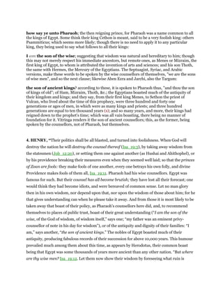 how say ye unto Pharaoh; the then reigning prince, for Pharaoh was a name common to all
the kings of Egypt. Some think their king Cethon is meant, said to be a very foolish king: others
Psammiticus; which seems more likely; though there is no need to apply it to any particular
king, they being used to say what follows to all their kings:
I am the son of the wise; suggesting that wisdom was natural and hereditary to him; though
this may not merely respect his immediate ancestors, but remote ones, as Menes or Mizraim, the
first king of Egypt, to whom is attributed the invention of arts and sciences; and his son Thoth,
the same with Hermes, the Mercury of the Egyptians. The Septuagint, Syriac, and Arabic
versions, make these words to be spoken by the wise counsellors of themselves, "we are the sons
of wise men", and so the next clause; likewise Aben Ezra and Jarchi, also the Targum:
the son of ancient kings? according to these, it is spoken to Pharaoh thus, "and thou the son
of kings of old"; of Ham, Mizraim, Thoth, &c.; the Egyptians boasted much of the antiquity of
their kingdom and kings; and they say, from their first king Menes, to Sethon the priest of
Vulcan, who lived about the time of this prophecy, were three hundred and forty one
generations or ages of men, in which were as many kings and priests; and three hundred
generations are equal to ten thousand years (s); and so many years, and more, their kings had
reigned down to the prophet's time; which was all vain boasting, there being no manner of
foundation for it. Vitringa renders it the son of ancient counsellors; this, as the former, being
spoken by the counsellors, not of Pharaoh, but themselves.
4. HENRY, “Their politics shall be all blasted, and turned into foolishness. When God will
destroy the nation he will destroy the counsel thereof (Isa_19:3), by taking away wisdom from
the statesmen (Job_12:20), or setting them one against another (as Hushai and Ahithophel), or
by his providence breaking their measures even when they seemed well laid; so that the princes
of Zoan are fools: they make fools of one another, every one betrays his own folly, and divine
Providence makes fools of them all, Isa_19:11. Pharaoh had his wise counsellors. Egypt was
famous for such. But their counsel has all become brutish; they have lost all their forecast; one
would think they had become idiots, and were bereaved of common sense. Let no man glory
then in his own wisdom, nor depend upon that, nor upon the wisdom of those about him; for he
that gives understanding can when he please take it away. And from those it is most likely to be
taken away that boast of their policy, as Pharaoh's counsellors here did, and, to recommend
themselves to places of public trust, boast of their great understanding (“I am the son of the
wise, of the God of wisdom, of wisdom itself,” says one; “my father was an eminent privy-
counsellor of note in his day for wisdom”), or of the antiquity and dignity of their families: “I
am,” says another, “the son of ancient kings.” The nobles of Egypt boasted much of their
antiquity, producing fabulous records of their succession for above 10,000 years. This humour
prevailed much among them about this time, as appears by Herodotus, their common boast
being that Egypt was some thousands of years more ancient than any other nation. “But where
are thy wise men? Isa_19:12. Let them now show their wisdom by foreseeing what ruin is
 