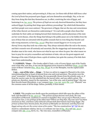 coming upon their nation, and preventing it, if they can. Let them with all their skill know what
the Lord of hosts has purposed upon Egypt, and arm themselves accordingly. Nay, so far are
they from doing this that they themselves are, in effect, contriving the ruin of Egypt, and
hastening it on, Isa_19:13. The princes of Noph are not only deceived themselves, but they have
seduced Egypt, by putting their kings upon arbitrary proceedings” (by which both themselves
and their people were soon undone); “the governors of Egypt, that are the stay and cornerstones
of the tribes thereof, are themselves undermining it.” It is sad with a people when those that
undertake for their safety are helping forward their destruction, and the physicians of the state
are her worst disease, when the things that belong to the public peace are so far hidden from the
eyes of those that are entrusted with the public counsels that in every thing they blunder and
take wrong measures; so here (Isa_19:14): They have caused Egypt to err in every work
thereof. Every step they took was a false step. They always mistook either the end or the means,
and their counsels were all unsteady and uncertain, like the staggerings and stammerings of a
drunken man in his vomit, who knows not what he says nor where he goes. See what reason we
have to pray for our privy-counsellors and ministers of state, who are the great supports and
blessings of the state if God give them a spirit of wisdom, but quite the contrary if he hide their
heart from understanding.
5. JAMISON, “Zoan — The Greeks called it Tanis, a city of Lower Egypt, east of the Tanitic
arms of the Nile, now San; it was one the Egyptian towns nearest to Palestine (Num_13:22), the
scene of Moses’ miracles (Psa_78:12, Psa_78:43). It, or else Memphis, was the capital under
Sethos.
I am ... son of the wise ... kings — Ye have no advice to suggest to Pharaoh in the crisis,
notwithstanding that ye boast of descent from wise and royal ancestors. The priests were the
usual “counselors” of the Egyptian king. He was generally chosen from the priestly caste, or, if
from the warrior caste, he was admitted into the sacred order, and was called a priest. The
priests are, therefore, meant by the expression, “son of the wise, and of ancient kings”; this was
their favorite boast (Herodotus, 2.141; compare Amo_7:14; Act_23:6; Phi_3:5). “Pharaoh” was
the common name of all the kings: Sethos, probably, is here meant.
6. K&D, “The prophet now dwells upon the punishment which falls upon the pillars of the
land, and describes it in Isa_19:11-13 : “The princes of Zoan become mere fools, the wise
counsellors of Pharaoh; readiness in counsel is stupefied. How can ye say to Pharaoh, I am a
son of wise men, a son of kings of the olden time? Where are they then, thy wise men? Let them
announce to thee, and know what Jehovah of hosts hath determined concerning Egypt. The
princes of Zoan have become fools, the princes of Memphis are deceived; and they have led
Egypt astray who are the corner-stone of its castes.” The two constructives ‫י‬ ֵ‫צ‬ ַ‫ּע‬‫י‬ ‫י‬ ֵ‫מ‬ ְ‫כ‬ ַ‫ח‬ do not
stand in a subordinate relation, but in a co-ordinate one (see at Psa_78:9 and Job_20:17;
compare also 2Ki_17:13, Keri), viz., “the wise men, counsellors of Pharaoh,”
 
