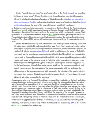 (Note: Pharaoh does not mean “the king” (equivalent to the Coptic π-ουρο), but according
to Brugsch, “great house” (Upper Egyptian peraa, Lower Egyptian pher-ao; vid., aus dem
Orient, i. 36). Lauth refers in confirmation of this to Horapollo, i. 62, ᆊφις καᆳ οᅼκος µέγας ᅚν
µέσω αᆒτοሞ σηµαίνει βασιλέα, and explains this Coptic name for a king from that of the Οᆒραሏ
ος (βασιλίσκος) upon the head of the king, which was a specifically regal sign.)
so that the second noun is the explanatory permutative of the first. Zoan is the Tanis of primeval
times (Num_13:22), which was situated on one of the arms through which the Nile flows into
the sea (viz., the ostium Taniticum), and was the home from which two dynasties sprang. Noph
(per aphaer. = Menoph, contracted into Moph in Hos_9:6) is Memphis, probably the seat of the
Pharaohs in the time of Joseph, and raised by Psammetichus into the metropolis of the whole
kingdom. The village of Mitrahenni still stands upon its ruins, with the Serapeum to the north-
west.
(Note: What the lexicons say with reference to Zoan and Noph needs rectifying. Zoan (old
Egyptian Zane, with the hieroglyphic of striding legs, Copt. 'Gane) points back to the radical
idea of pelli or fugere; and according to the latest researches, to which the Turin papyrus No.
112 has led, it is the same as Αᆕαρις (ᅖβαρις), which is said to mean the house of flight (Ha-
uare), and was the seat of government under the Hykshos. But Memphis is not equivalent to
Ma-m-ptah, as Champollion assumed (although this city is unquestionably sometimes called
Ha-ka-ptah, house of the essential being of Ptah); it is rather equivalent to Men-nefer (with
the hieroglyphic of the pyramids), place of the good (see Brugsch, Histoire d'Egypte, i. 17).
In the later language it is called pa-nuf or ma-nuf, which has the same meaning (Copt. nufi,
good). Hence Moph is the contraction of the name commencing with ma, and Noph the
abbreviation of the name commencing with ma or pa by the rejection of the local prefix; for
we cannot for a moment think of Nup, which is the second district of Upper Egypt (Brugsch,
Geogr. i. 66). Noph is undoubtedly Memphis.)
Consequently princes of Zoan and Memphis are princes of the chief cities of the land, and of the
supposed primeval pedigree; probably priest-princes, since the wisdom of the Egyptian priest
was of world-wide renown (Herod. ii. 77, 260), and the oldest kings of Egypt sprang from the
priestly caste. Even in the time of Hezekiah, when the military caste had long become the ruling
one, the priests once more succeeded in raising one of their own number, namely Sethos, to the
throne of Sais. These magnates of Egypt, with their wisdom, would be turned into fools by the
history of Egypt of the immediate future; and (this is the meaning of the sarcastic “how can ye
say”) they would no longer trust themselves to boast of their hereditary priestly wisdom, or their
royal descent, when giving counsel to Pharaoh. They were the corner-stone of the shebatim, i.e.,
of the castes of Egypt (not of the districts or provinces, νοµοί); but instead of supporting and
defending their people, it is now very evident that they only led them astray. ‫עוּ‬ ְ‫ת‬ ִ‫,ה‬ as the Masora
on Isa_19:15 observes, has no Vav cop.
 