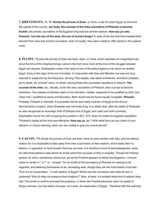 7. KRETZMANN, “v. 11. Surely the princes of Zoan, or Tanis, a city of Lower Egypt, at one time
the capital of the country, are fools, the counsel of the wise counselors of Pharaoh is become
brutish, the priestly counselors of the Egyptian king had lost all their wisdom. How say ye unto
Pharaoh, I am the son of the wise, the son of ancient kings? In spite of the fact that they boasted their
descent from wise and ancient counselors, even of royalty, they were unable to offer advice in the present
crisis.
8. PULPIT, “Surely the princes of Zoan are fools. Zoan, or Tanis, which had been an insignificant city
since the time of the shepherd-kings, came to the front once more at the time of the struggle between
Egypt and Assyria. Esarhaddon made it the head of one of the petty kingdoms into which he divided
Egypt. Early in the reign of his son it revolted, in conjunction with Sais and Mendes, but was ere long
reduced to subjection by the Assyrians. Its king, Petu-bastes, was taken to Nineveh, and there probably
put to death. Its "princes" were, no doubt, among those who counseled resistance to Assyria. The
counsel of the wise, etc.; literally, as for the wise counsellors of Pharaoh, their counsel is become
senseless. Two classes of advisers seem to be intended—nobles, supposed to be qualified by birth; and
"wise men," qualified by study and education. Both would now be found equally incapable. Pharaoh.
Probably Tirhakah is intended. It is possible that he was really suzerain of Egypt at the time of
Sennacherib's invasion, when Shabatek was nominally king. It is certain that, after the death of Shabatok,
he was recognized as sovereign both of Ethiopia and of Egypt, and ruled over both countries.
Esarhaddon found him still occupying this position in B.C. 673, when he made his Egyptian expedition.
Tirhakah's capital at this time was Memphis. How say ye, etc.? With what face can you boast of your
descent, or of your learning, when you are unable to give any sound advice?
9. CALVIN, “11.Surely the princes of Zoan are fools. Here he joins wisdom with folly, and not without
reason; for it is impossible to take away from men a conviction of their wisdom, which leads them to
believe, in opposition to God himself, that they are wise. It is therefore a kind of acknowledgment, when
he calls those persons wise whom he at the same time accuses of folly or stupidity. Though the Hebrew
particle ‫,אך‬ (ăch,) sometimes means but, yet as the Prophet appears to attack the Egyptians, I choose
rather to render it “” or “” or “ at least;” for he scoffs at the counselors of Pharaoh for wishing to be
regarded, and believing themselves to be, exceeding wise, though they are the most foolish of all men.
Thus it is an exclamation: “ is that wisdom of Egypt? Where are the counselors who held all men in
contempt? Why do they not preserve their kingdom?” Now, at least, it is evident what kind of wisdom they
had. This tends to confirm and seal the prophecy, in which the Prophet obviously does not speak of
things unknown, but has before his eyes, as it were, the destruction of Egypt. “ therefore with the authority
 