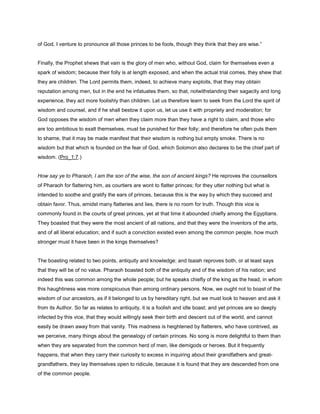 of God, I venture to pronounce all those princes to be fools, though they think that they are wise.”
Finally, the Prophet shews that vain is the glory of men who, without God, claim for themselves even a
spark of wisdom; because their folly is at length exposed, and when the actual trial comes, they shew that
they are children. The Lord permits them, indeed, to achieve many exploits, that they may obtain
reputation among men, but in the end he infatuates them, so that, notwithstanding their sagacity and long
experience, they act more foolishly than children. Let us therefore learn to seek from the Lord the spirit of
wisdom and counsel, and if he shall bestow it upon us, let us use it with propriety and moderation; for
God opposes the wisdom of men when they claim more than they have a right to claim, and those who
are too ambitious to exalt themselves, must be punished for their folly; and therefore he often puts them
to shame, that it may be made manifest that their wisdom is nothing but empty smoke. There is no
wisdom but that which is founded on the fear of God, which Solomon also declares to be the chief part of
wisdom. (Pro_1:7.)
How say ye to Pharaoh, I am the son of the wise, the son of ancient kings? He reproves the counsellors
of Pharaoh for flattering him, as courtiers are wont to flatter princes; for they utter nothing but what is
intended to soothe and gratify the ears of princes, because this is the way by which they succeed and
obtain favor. Thus, amidst many flatteries and lies, there is no room for truth. Though this vice is
commonly found in the courts of great princes, yet at that time it abounded chiefly among the Egyptians.
They boasted that they were the most ancient of all nations, and that they were the inventors of the arts,
and of all liberal education; and if such a conviction existed even among the common people, how much
stronger must it have been in the kings themselves?
The boasting related to two points, antiquity and knowledge; and Isaiah reproves both, or at least says
that they will be of no value. Pharaoh boasted both of the antiquity and of the wisdom of his nation; and
indeed this was common among the whole people; but he speaks chiefly of the king as the head, in whom
this haughtiness was more conspicuous than among ordinary persons. Now, we ought not to boast of the
wisdom of our ancestors, as if it belonged to us by hereditary right, but we must look to heaven and ask it
from its Author. So far as relates to antiquity, it is a foolish and idle boast; and yet princes are so deeply
infected by this vice, that they would willingly seek their birth and descent out of the world, and cannot
easily be drawn away from that vanity. This madness is heightened by flatterers, who have contrived, as
we perceive, many things about the genealogy of certain princes. No song is more delightful to them than
when they are separated from the common herd of men, like demigods or heroes. But it frequently
happens, that when they carry their curiosity to excess in inquiring about their grandfathers and great-
grandfathers, they lay themselves open to ridicule, because it is found that they are descended from one
of the common people.
 