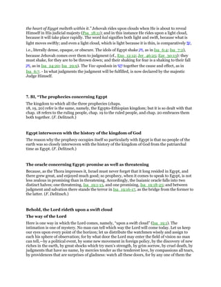 the heart of Egypt melteth within it.” Jehovah rides upon clouds when He is about to reveal
Himself in His judicial majesty (Psa_18:11); and in this instance He rides upon a light cloud,
because it will take place rapidly. The word kal signifies both light and swift, because what is
light moves swiftly; and even a light cloud, which is light because it is thin, is comparatively ‫ב‬ ָ‫,ע‬
i.e., literally dense, opaque, or obscure. The idols of Egypt shake ַ‫,נוּע‬ as in Isa_6:4; Isa_7:2),
because Jehovah comes over them to judgment (cf., Exo_12:12; Jer_46:25; Eze_30:13): they
must shake, for they are to be thrown down; and their shaking for fear is a shaking to their fall
ַ‫,נוּע‬ as in Isa_24:20; Isa_29:9). The Vav apodosis in ‫עוּ‬ָ‫נ‬ְ‫ו‬ together the cause and effect, as in
Isa_6:7. - In what judgments the judgment will be fulfilled, is now declared by the majestic
Judge Himself.
7. BI, “The prophecies concerning Egypt
The kingdom to which all the three prophecies (chaps.
18, 19, 20) refer is the same, namely, the Egypto-Ethiopian kingdom; but it is so dealt with that
chap. 18 refers to the ruling people, chap. 19 to the ruled people, and chap. 20 embraces them
both together. (F. Delitzsch.)
Egypt interwoven with the history of the kingdom of God
The reason why the prophecy occupies itself so particularly with Egypt is that no people of the
earth was so closely interwoven with the history of the kingdom of God from the patriarchal
time as Egypt. (F. Delitzsch.)
The oracle concerning Egypt: promise as well as threatening
Because, as the Thora impresses it, Israel must never forget that it long resided in Egypt, and
there grew great, and enjoyed much good; so prophecy, when it comes to speak to Egypt, is not
less zealous in promising than in threatening. Accordingly, the Isaianic oracle falls into two
distinct halves; one threatening, Isa_19:1-15, and one promising, Isa_19:18-25; and between
judgment and salvation there stands the terror in Isa_19:16-17, as the bridge from the former to
the latter. (F. Delitzsch.)
Behold, the Lord rideth upon a swift cloud
The way of the Lord
Here is one way in which the Lord comes, namely, “upon a swift cloud” (Isa_19:1). The
intimation is one of mystery. No man can tell which way the Lord will come today. Let us keep
our eyes upon every point of the horizon; let us distribute the watchmen wisely and assign to
each his sphere of observation; for by what door the Lord may enter the field of vision no man
can tell,—by a political event, by some new movement in foreign policy, by the discovery of new
riches in the earth, by great shocks which try men’s strength, by grim sorrow, by cruel death, by
judgments that have no name, by mercies tender as the tenderest love, by compassions all tears,
by providences that are surprises of gladness: watch all these doors, for by any one of them the
 