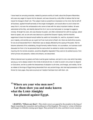 I have heard an amusing anecdote, related by persons worthy of credit, about the Emperor Maximilian,
who was very eager to inquire into his descent, and was induced by a silly trifler to believe that he had
traced his lineage to Noah’ ark. This subject made so powerful an impression on his mind, that he left off
all business, applied himself earnestly to this single investigation, and would allow no one to draw him
away from it, not even the ambassadors who came to treat with him about important matters. All were
astonished at this folly, and silently blamed him for it, but no one had power or courage to suggest a
remedy. At length his cook, who was likewise his jester, and often entertained him with his sayings, asked
leave to speak, and, as one who was desirous to uphold the Emperor’ dignity, told him that this
eagerness to trace his descent would neither be useful nor honorable; for, said he, at present I revere
your majesty, and worship you as a god; but if we must come to Noah’ ark, there we shall all be cousins,
for we are all descended from it. Maximilian was so deeply affected by this saying of the jester, that he
became ashamed of his undertaking, though formerly neither friends, nor counsellors, nor business could
dissuade him from it; for he perceived that his name which he wished to render more illustrious by
inquiring into his remote ancestors, would be altogether degraded if they came to its earliest source, from
which princes and peasants, nobles and artisans, are descended.
What is blamed even by jesters and fools must be great madness; and yet it is not a vice which has lately
sprung up, but is deeply rooted in the minds of almost all men. In order to avoid it, let us learn to depend
on God alone, and let us prefer the blessedness of adoption to all riches, and lineage, and nobility. So far
as relates to the kings of Egypt being descended from very ancient kings, who had kept possession of the
throne for many ages, they were as proud as if wisdom had been born with them. (35)
12
Where are your wise men now?
Let them show you and make known
what the LORD Almighty
has planned against Egypt.
1.BARNES, “Where are they? - This whole verse is an appeal by the prophet to the king of
Egypt respecting the counselors and soothsayers of his kingdom. The sense is, ‘a time of distress
and danger is evidently coming upon Egypt. They pretend to be wise; and there is now occasion
 