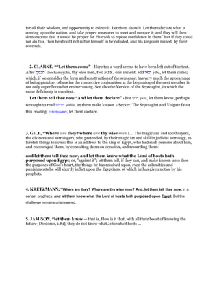 for all their wisdom, and opportunity to evince it. Let them show it. Let them declare what is
coming upon the nation, and take proper measures to meet and remove it; and they will then
demonstrate that it would be proper for Pharaoh to repose confidence in them.’ But if they could
not do this, then he should not suffer himself to be deluded, and his kingdom ruined, by their
counsels.
2. CLARKE, ““Let them come” - Here too a word seems to have been left out of the text.
After ‫חכמיך‬ chochameycha, thy wise men, two MSS., one ancient, add ‫יבאו‬ yibu, let them come;
which, if we consider the form and construction of the sentence, has very much the appearance
of being genuine: otherwise the connective conjunction at the beginning of the next member is
not only superfluous but embarrassing. See also the Version of the Septuagint, in which the
same deficiency is manifest.
Let them tell thee now “And let them declare” - For ‫ידעו‬ yidu, let them know, perhaps
we ought to read ‫יודיעו‬ yodiu, let them make known. - Secker. The Septuagint and Vulgate favor
this reading, ειπατωισαν, let them declare.
3. GILL, “Where are they? where are thy wise men?.... The magicians and soothsayers,
the diviners and astrologers, who pretended, by their magic art and skill in judicial astrology, to
foretell things to come: this is an address to the king of Egypt, who had such persons about him,
and encouraged them, by consulting them on occasion, and rewarding them:
and let them tell thee now, and let them know what the Lord of hosts hath
purposed upon Egypt; or, "against it"; let them tell, if they can, and make known unto thee
the purposes of God's heart, the things he has resolved upon, even the calamities and
punishments he will shortly inflict upon the Egyptians, of which he has given notice by his
prophets.
4. KRETZMANN, “Where are they? Where are thy wise men? And, let them tell thee now, in a
certain prophecy, and let them know what the Lord of hosts hath purposed upon Egypt. But the
challenge remains unanswered.
5. JAMISON, “let them know — that is, How is it that, with all their boast of knowing the
future [Diodorus, 1.81], they do not know what Jehovah of hosts ...
 