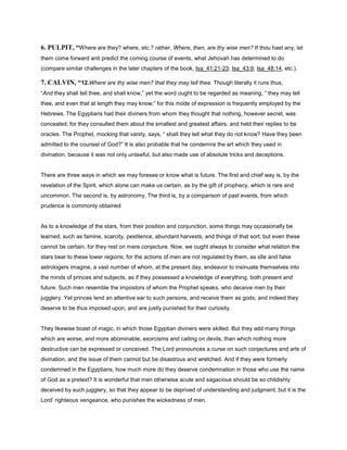 6. PULPIT, “Where are they? where, etc.? rather, Where, then, are thy wise men? If thou hast any, let
them come forward anti predict the coming course of events, what Jehovah has determined to do
(compare similar challenges in the later chapters of the book, Isa_41:21-23; Isa_43:9; Isa_48:14, etc.).
7. CALVIN, “12.Where are thy wise men? that they may tell thee. Though literally it runs thus,
“And they shall tell thee, and shall know,” yet the word ought to be regarded as meaning, “ they may tell
thee, and even that at length they may know;” for this mode of expression is frequently employed by the
Hebrews. The Egyptians had their diviners from whom they thought that nothing, however secret, was
concealed; for they consulted them about the smallest and greatest affairs, and held their replies to be
oracles. The Prophet, mocking that vanity, says, “ shall they tell what they do not know? Have they been
admitted to the counsel of God?” It is also probable that he condemns the art which they used in
divination, because it was not only unlawful, but also made use of absolute tricks and deceptions.
There are three ways in which we may foresee or know what is future. The first and chief way is, by the
revelation of the Spirit, which alone can make us certain, as by the gift of prophecy, which is rare and
uncommon. The second is, by astronomy. The third is, by a comparison of past events, from which
prudence is commonly obtained
As to a knowledge of the stars, from their position and conjunction, some things may occasionally be
learned, such as famine, scarcity, pestilence, abundant harvests, and things of that sort; but even these
cannot be certain, for they rest on mere conjecture. Now, we ought always to consider what relation the
stars bear to these lower regions; for the actions of men are not regulated by them, as idle and false
astrologers imagine, a vast number of whom, at the present day, endeavor to insinuate themselves into
the minds of princes and subjects, as if they possessed a knowledge of everything, both present and
future. Such men resemble the impostors of whom the Prophet speaks, who deceive men by their
jugglery. Yet princes lend an attentive ear to such persons, and receive them as gods; and indeed they
deserve to be thus imposed upon, and are justly punished for their curiosity.
They likewise boast of magic, in which those Egyptian diviners were skilled. But they add many things
which are worse, and more abominable, exorcisms and calling on devils, than which nothing more
destructive can be expressed or conceived. The Lord pronounces a curse on such conjectures and arts of
divination, and the issue of them cannot but be disastrous and wretched. And if they were formerly
condemned in the Egyptians, how much more do they deserve condemnation in those who use the name
of God as a pretext? It is wonderful that men otherwise acute and sagacious should be so childishly
deceived by such jugglery, so that they appear to be deprived of understanding and judgment; but it is the
Lord’ righteous vengeance, who punishes the wickedness of men.
 