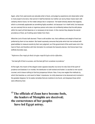 Again, when from past events we calculate what is future, and judge by experience and observation what
is most proper to be done, that cannot in itself be blamed; but neither can we by these means learn with
certainty what is future, for the matter always lies in conjecture. Yet Isaiah directly attacks that sagacity
which is universally applauded as something highly excellent, not because it is in itself sinful, but because
we can scarcely find an acute or ingenious person who does not confidently believe that his skill places
within his reach all that deserves or is necessary to be known. In this manner they despise the secret
providence of God, as if nothing were hidden from them.
What the Lord of hosts hath decreed. There is still another vice, that craftiness and sleight of hand are
preferred by them to true wisdom. But Isaiah expressly censures that pride which led men endued with
great abilities to measure events by their own judgment, as if the government of the world were not in the
hand of God; and therefore with their divination he contrasts the heavenly decree. And hence learn how
skillfully Isocrates says,
“ Κράτιστον εἶναι παρὰ µὲν θεοῦ εὐτυχίαν παρὰ δὲ ἡµῶν αὐτῶν εὐβουλίαν,
“ the best gift of God is success, and the best gift from ourselves is prudence.”
At first sight, this maxim of the elegant orator appears beautiful; but since he robs God of the spirit of
prudence and bestows it on mortals, the distribution is both wicked and foolish, to ascribe to men sound
counsel, and to leave nothing to God but prosperous fortune. Now, if any one neglect the methods by
which God teaches us, and resort to Satan’ impostures, he richly deserves to be deceived and involved in
the greatest disgrace; for he seeks remedies that are nowhere to be found, and despises those which
were offered by God.
13
The officials of Zoan have become fools,
the leaders of Memphis are deceived;
the cornerstones of her peoples
have led Egypt astray.
 