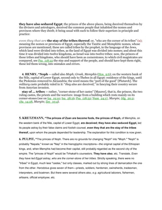 they have also seduced Egypt; the princes of the above places, being deceived themselves by
the diviners and astrologers, deceived the common people that inhabited the nomes and
provinces where they dwelt; it being usual with such to follow their superiors in principle and
practice:
even they that are the stay of the tribes thereof; or, "who are the corner of its tribes" (u);
meaning the nomes or provinces of Egypt, especially the Tanitic and Memphitic nomes, whose
provinces are mentioned; these are called tribes by the prophet, in the language of the Jews,
which land were divided into tribes, as the land of Egypt was divided into nomes; and about this
time it was divided into twelve kingdoms, as Israel was into twelve tribes: now, the princes of
these tribes and kingdoms, who should have been as cornerstones, to which civil magistrates are
compared, see Psa_118:22 the stay and support of the people, and should have kept them right,
these led them wrong, into mistakes and errors.
4. HENRY, “Noph — called also Moph; Greek, Memphis (Hos_9:6); on the western bank of
the Nile, capital of Lower Egypt, second only to Thebes in all Egypt: residence of the kings, until
the Ptolemies removed to Alexandria; the word means the “port of the good” [Plutarch]. The
military caste probably ruled in it: “they also are deceived,” in fancying their country secure
from Assyrian invasion.
stay of ... tribes — rather, “corner-stone of her castes” [Maurer], that is, the princes, the two
ruling castes, the priests and the warriors: image from a building which rests mainly on its
corner-stones (see on Isa_19:10; Isa_28:16; Psa_118:22; Num_24:17, Margin; Jdg_20:2;
1Sa_14:28, Margin; Zec_10:4).
5. KRETZMANN, “The princes of Zoan are become fools, the princes of Noph, of Memphis, on
the western bank of the Nile, capital of Lower Egypt, are deceived; they have also seduced Egypt, led
its people astray by their false claims and foolish counsel, even they that are the stay of the tribes
thereof, upon whom the people depended for leadership. The explanation for this condition is now given.
6. PULPIT, “The princes of Noph. There are no grounds for changing "Noph" into "Moph." "Noph" is
probably "Napata," known as "Nap" in the hieroglyphic inscriptions—the original capital of the Ethiopian
kings, and, when Memphis had become their capital, still probably regarded as the second city of the
empire. The "princes of Noph" would be Tirhakah's counselors. They have also, etc. Translate, Even
they have led Egypt astray, who are the corner-stone of her tribes. Strictly speaking, there were no
"tribes" in Egypt, much less "castes," but only classes, marked out by strong lines of demarcation the one
from the other. Herodotus gives seven of them—priests, soldiers, herdsmen, swineherds, tradesmen,
interpreters, and boatmen. But there were several others also, e.g. agricultural laborers, fishermen,
artisans, official employee, etc.
 