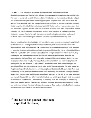 7. CALVIN, “13.The princes of Zoan are become infatuated, the princes of Noph are
deceived. Zoan was one of the chief cities of Egypt; Noph also was highly celebrated; (36) but what cities
they were we cannot with certainty determine. Some think that one of them was Alexandria, the antiquity
and wealth of which may be inferred from many passages of Scripture, which serve also to refute the
notion of those who think that it was founded by Alexander the Great; for although it had been frequently
destroyed, yet he did not build it anew, but only repaired it. That at one time it was an independent state,
and allied to the Egyptians, and that it was one of the most flourishing cities in the whole world, is evident
from Nah_3:8. The Prophet justly represents the stupidity of the princes to be the forerunner of its
destruction; because the chief strength of any commonwealth or kingdom consists in wisdom and
prudence, without which neither great riches nor a numerous population can be of any avail.
A corner of its tribes have deceived Egypt. (37) I consider the word corner to be here used metaphorically
for the chief part of a building on which the whole weight rests; and I choose rather to view it in the
nominative than in the accusative case. (38) It ought, I think, to be viewed as referring to those wise men
by whom the Egyptians supposed themselves to be so powerfully defended that no evil could befall them.
But Isaiah says that this is too feeble a support, because, having been deceived in their counsels, they
ruined Egypt; and therefore he holds up to mockery that pretended wisdom which, when it is not
accompanied by the fear of God, ought to be called vanity and folly, and not wisdom. Not only do men
abuse an excellent gift of God, but they are puffed up with vain ambition, and are more delighted with
cunning than with real prudence. To this is added a devilish fury, which leads them to disregard the
providence of God, and to bring down all events to the level of their own capacity. This is the reason why
Scripture so frequently attacks wise men of that description, and declares that they are fools. They usurp
what belongs to God, and claim it for themselves; which is shocking and intolerable sacrilege. We need
not wonder if the Lord make fearful displays against such wise men, so that with all their great acuteness
and ingenuity they stumble and fall in the smallest matters, and run into great dangers which any peasant
or artisan would have foreseen. Let these things be a warning to us, that we may not be elated or lay
claim to the praise of wisdom. If we have any abilities or prudence, we ought to ascribe it wholly to God,
and conform ourselves to the rule of sobriety and modesty; for if our wisdom rest on God he will truly be a
steadfast corner-stone, which no one shall shake or overthrow.
14
The LORD has poured into them
a spirit of dizziness;
 