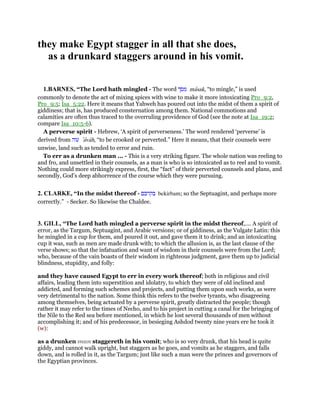 they make Egypt stagger in all that she does,
as a drunkard staggers around in his vomit.
1.BARNES, “The Lord hath mingled - The word ‫מסך‬ masak, “to mingle,” is used
commonly to denote the act of mixing spices with wine to make it more intoxicating Pro_9:2,
Pro_9:5; Isa_5:22. Here it means that Yahweh has poured out into the midst of them a spirit of
giddiness; that is, has produced consternation among them. National commotions and
calamities are often thus traced to the overruling providence of God (see the note at Isa_19:2;
compare Isa_10:5-6).
A perverse spirit - Hebrew, ‘A spirit of perverseness.’ The word rendered ‘perverse’ is
derived from ‫עוה‬ ‛avah, “to be crooked or perverted.” Here it means, that their counsels were
unwise, land such as tended to error and ruin.
To err as a drunken man ... - This is a very striking figure. The whole nation was reeling to
and fro, and unsettled in their counsels, as a man is who is so intoxicated as to reel and to vomit.
Nothing could more strikingly express, first, the “fact” of their perverted counsels and plans, and
secondly, God’s deep abhorrence of the course which they were pursuing.
2. CLARKE, “In the midst thereof - ‫בקרבם‬ bekirbam; so the Septuagint, and perhaps more
correctly.” - Secker. So likewise the Chaldee.
3. GILL, “The Lord hath mingled a perverse spirit in the midst thereof,.... A spirit of
error, as the Targum, Septuagint, and Arabic versions; or of giddiness, as the Vulgate Latin: this
he mingled in a cup for them, and poured it out, and gave them it to drink; and an intoxicating
cup it was, such as men are made drunk with; to which the allusion is, as the last clause of the
verse shows; so that the infatuation and want of wisdom in their counsels were from the Lord;
who, because of the vain boasts of their wisdom in righteous judgment, gave them up to judicial
blindness, stupidity, and folly:
and they have caused Egypt to err in every work thereof; both in religious and civil
affairs, leading them into superstition and idolatry, to which they were of old inclined and
addicted, and forming such schemes and projects, and putting them upon such works, as were
very detrimental to the nation. Some think this refers to the twelve tyrants, who disagreeing
among themselves, being actuated by a perverse spirit, greatly distracted the people; though
rather it may refer to the times of Necho, and to his project in cutting a canal for the bringing of
the Nile to the Red sea before mentioned, in which he lost several thousands of men without
accomplishing it; and of his predecessor, in besieging Ashdod twenty nine years ere he took it
(w):
as a drunken man staggereth in his vomit; who is so very drunk, that his head is quite
giddy, and cannot walk upright, but staggers as he goes, and vomits as he staggers, and falls
down, and is rolled in it, as the Targum; just like such a man were the princes and governors of
the Egyptian provinces.
 