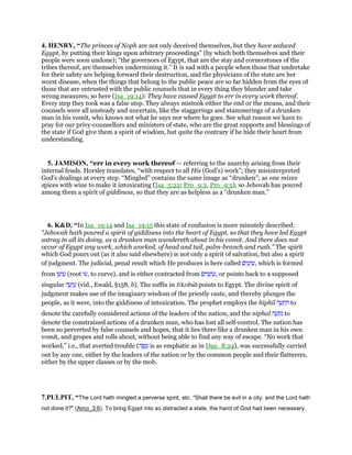 4. HENRY, “The princes of Noph are not only deceived themselves, but they have seduced
Egypt, by putting their kings upon arbitrary proceedings” (by which both themselves and their
people were soon undone); “the governors of Egypt, that are the stay and cornerstones of the
tribes thereof, are themselves undermining it.” It is sad with a people when those that undertake
for their safety are helping forward their destruction, and the physicians of the state are her
worst disease, when the things that belong to the public peace are so far hidden from the eyes of
those that are entrusted with the public counsels that in every thing they blunder and take
wrong measures; so here (Isa_19:14): They have caused Egypt to err in every work thereof.
Every step they took was a false step. They always mistook either the end or the means, and their
counsels were all unsteady and uncertain, like the staggerings and stammerings of a drunken
man in his vomit, who knows not what he says nor where he goes. See what reason we have to
pray for our privy-counsellors and ministers of state, who are the great supports and blessings of
the state if God give them a spirit of wisdom, but quite the contrary if he hide their heart from
understanding.
5. JAMISON, “err in every work thereof — referring to the anarchy arising from their
internal feuds. Horsley translates, “with respect to all His (God’s) work”; they misinterpreted
God’s dealings at every step. “Mingled” contains the same image as “drunken”; as one mixes
spices with wine to make it intoxicating (Isa_5:22; Pro_9:2, Pro_9:5), so Jehovah has poured
among them a spirit of giddiness, so that they are as helpless as a “drunken man.”
6. K&D, “In Isa_19:14 and Isa_19:15 this state of confusion is more minutely described:
“Jehovah hath poured a spirit of giddiness into the heart of Egypt, so that they have led Egypt
astray in all its doing, as a drunken man wandereth about in his vomit. And there does not
occur of Egypt any work, which worked, of head and tail, palm-branch and rush.” The spirit
which God pours out (as it also said elsewhere) is not only a spirit of salvation, but also a spirit
of judgment. The judicial, penal result which He produces is here called ‫ים‬ ִ‫ע‬ְ‫ו‬ ִ‫,ע‬ which is formed
from ‫ו‬ ֵ‫ע‬ְ‫ו‬ ִ‫ע‬ (root ‫,עו‬ to curve), and is either contracted from ‫ים‬ִ‫ו‬ ַ‫ע‬ְ‫ו‬ ִ‫,ע‬ or points back to a supposed
singular ‫ה‬ ֶ‫ע‬ְ‫ו‬ ִ‫ע‬ (vid., Ewald, §158, b). The suffix in b'kribah points to Egypt. The divine spirit of
judgment makes use of the imaginary wisdom of the priestly caste, and thereby plunges the
people, as it were, into the giddiness of intoxication. The prophet employs the hiphil ‫ה‬ ָ‫ע‬ ְ‫ת‬ ִ‫ה‬ to
denote the carefully considered actions of the leaders of the nation, and the niphal ‫ה‬ ָ‫ע‬ ְ‫ת‬ִ‫נ‬ to
denote the constrained actions of a drunken man, who has lost all self-control. The nation has
been so perverted by false counsels and hopes, that it lies there like a drunken man in his own
vomit, and gropes and rolls about, without being able to find any way of escape. “No work that
worked,” i.e., that averted trouble (‫ה‬ ָ‫שׂ‬ ָ‫ע‬ is as emphatic as in Dan_8:24), was successfully carried
out by any one, either by the leaders of the nation or by the common people and their flatterers,
either by the upper classes or by the mob.
7.PULPIT, “The Lord hath mingled a perverse spirit, etc. "Shall there be evil in a city, and the Lord hath
not done it?" (Amo_3:6). To bring Egypt into so distracted a state, the hand of God had been necessary.
 