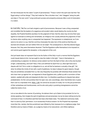 He had introduced into the nation "a spirit of perverseness." Those in whom this spirit was had then "led
Egypt astray in all her doings." They had made her "like a drunken man," who "staggers" along his path,
and slips in "his own vomit." Long-continued success and prosperity produces often a sort of intoxication
in a nation.
8. CALVIN, “14.The Lord hath mingled a spirit of perverseness. Because it was a thing unexpected
and incredible that the leaders of a sagacious and prudent nation would destroy the country by their
stupidity, the Prophet therefore ascribes it to the judgment of God, that the Jews may not shut their eyes
against an example so striking and remarkable, as irreligious men usually attribute the judgments of God
to chance when anything new or unexpected has happened. The expression is metaphorical, as if one
were to mix wine in a cup, that the Lord thus intoxicates the wise men of this world so that they are
stunned and amazed, and can neither think nor act aright. The consequence is, that they deceive Egypt,
because, first, they were themselves deceived. That the Egyptians suffer themselves to be imposed on,
and cannot guard against the deception, is the judgment of the Lord.
And yet Isaiah does not represent God to be the Author of this folly in such a manner that the Egyptians
could impute blame to him, but we ought to view the matter in this light: “ have in themselves no
understanding or judgment, for whence comes wisdom but from the Spirit of God, who is the only fountain
of light, understanding, and truth? Now, if the Lord withhold his Spirit from us, what right have we to
dispute with him? He is under no obligations to us, and all that he bestows is actually a free gift.” Yet
when he strikes the minds of men with a spirit of giddiness, he does it always for good reasons, though
they are sometimes concealed from us. But very frequently he punishes with blindness those wicked men
who have risen up against him, as happened to those Egyptians who, puffed up with a conviction of their
wisdom, swelled with pride and despised all other men. It is therefore superfluous to dispute here about
predestination, for the Lord punishes them for open vice; and, accordingly, when God blinds men or gives
them over to a reprobate mind, (Rom_1:28,) he cannot be accused of cruelty; for it is the just punishment
of their wickedness and licentiousness, and he who acts justly in punishing transgressions cannot be
called the Author of sin.
Let us now attend to the manner of punishing. He delivers them up to Satan to be punished; for he it is,
strictly speaking, that mingles the spirit of giddiness and perverseness; but as he does nothing but by the
command of God, it is therefore said that God does what Satan does. The statement commonly made,
that it is done by God’ permission, is an excessively frivolous evasion; for the Prophet has expressed
more than this, namely, that this punishment was inflicted by God, because he is a righteous judge. God
therefore acts by means of Satan, as a judge by means of an executioner, and inflicts righteous
 