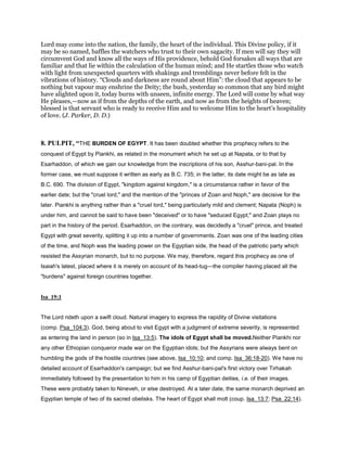 Lord may come into the nation, the family, the heart of the individual. This Divine policy, if it
may be so named, baffles the watchers who trust to their own sagacity. If men will say they will
circumvent God and know all the ways of His providence, behold God forsakes all ways that are
familiar and that lie within the calculation of the human mind; and He startles those who watch
with light from unexpected quarters with shakings and tremblings never before felt in the
vibrations of history. “Clouds and darkness are round about Him”: the cloud that appears to be
nothing but vapour may enshrine the Deity; the bush, yesterday so common that any bird might
have alighted upon it, today burns with unseen, infinite energy. The Lord will come by what way
He pleases,—now as if from the depths of the earth, and now as from the heights of heaven;
blessed is that servant who is ready to receive Him and to welcome Him to the heart’s hospitality
of love. (J. Parker, D. D.)
8. PULPIT, “THE BURDEN OF EGYPT. It has been doubted whether this prophecy refers to the
conquest of Egypt by Piankhi, as related in the monument which he set up at Napata, or to that by
Esarhaddon, of which we gain our knowledge from the inscriptions of his son, Asshur-bani-pal. In the
former case, we must suppose it written as early as B.C. 735; in the latter, its date might be as late as
B.C. 690. The division of Egypt, "kingdom against kingdom," is a circumstance rather in favor of the
earlier date; but the "cruel lord," and the mention of the "princes of Zoan and Noph," are decisive for the
later. Piankhi is anything rather than a "cruel lord," being particularly mild and clement; Napata (Noph) is
under him, and cannot be said to have been "deceived" or to have "seduced Egypt;" and Zoan plays no
part in the history of the period. Esarhaddon, on the contrary, was decidedly a "cruel" prince, and treated
Egypt with great severity, splitting it up into a number of governments. Zoan was one of the leading cities
of the time, and Noph was the leading power on the Egyptian side, the head of the patriotic party which
resisted the Assyrian monarch, but to no purpose. We may, therefore, regard this prophecy as one of
Isaiah's latest, placed where it is merely on account of its head-tug—the compiler having placed all the
"burdens" against foreign countries together.
Isa_19:1
The Lord rideth upon a swift cloud. Natural imagery to express the rapidity of Divine visitations
(comp. Psa_104:3). God, being about to visit Egypt with a judgment of extreme severity, is represented
as entering the land in person (so in Isa_13:5). The idols of Egypt shall be moved.Neither Piankhi nor
any other Ethiopian conqueror made war on the Egyptian idols; but the Assyrians were always bent on
humbling the gods of the hostile countries (see above, Isa_10:10; and comp. Isa_36:18-20). We have no
detailed account of Esarhaddon's campaign; but we find Asshur-bani-pal's first victory over Tirhakah
immediately followed by the presentation to him in his camp of Egyptian deities, i.e. of their images.
These were probably taken to Nineveh, or else destroyed. At a later date, the same monarch deprived an
Egyptian temple of two of its sacred obelisks. The heart of Egypt shall molt (coup. Isa_13:7; Psa_22:14).
 