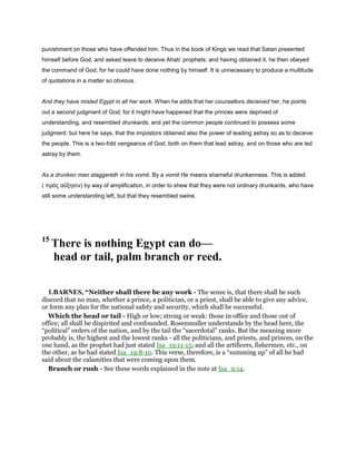 punishment on those who have offended him. Thus in the book of Kings we read that Satan presented
himself before God, and asked leave to deceive Ahab’ prophets; and having obtained it, he then obeyed
the command of God, for he could have done nothing by himself. It is unnecessary to produce a multitude
of quotations in a matter so obvious.
And they have misled Egypt in all her work. When he adds that her counsellors deceived her, he points
out a second judgment of God; for it might have happened that the princes were deprived of
understanding, and resembled drunkards, and yet the common people continued to possess some
judgment; but here he says, that the impostors obtained also the power of leading astray so as to deceive
the people. This is a two-fold vengeance of God, both on them that lead astray, and on those who are led
astray by them.
As a drunken man staggereth in his vomit. By a vomit He means shameful drunkenness. This is added
( πρὸς αὔξησιν) by way of amplification, in order to shew that they were not ordinary drunkards, who have
still some understanding left, but that they resembled swine.
15
There is nothing Egypt can do—
head or tail, palm branch or reed.
1.BARNES, “Neither shall there be any work - The sense is, that there shall be such
discord that no man, whether a prince, a politician, or a priest, shall be able to give any advice,
or form any plan for the national safety and security, which shall be successful.
Which the head or tail - High or low; strong or weak: those in office and those out of
office; all shall be dispirited and confounded. Rosenmuller understands by the head here, the
“political” orders of the nation, and by the tail the “sacerdotal” ranks. But the meaning more
probably is, the highest and the lowest ranks - all the politicians, and priests, and princes, on the
one hand, as the prophet had just stated Isa_19:11-15; and all the artificers, fishermen, etc., on
the other, as he had stated Isa_19:8-10. This verse, therefore, is a “summing up” of all he had
said about the calamities that were coming upon them.
Branch or rush - See these words explained in the note at Isa_9:14.
 