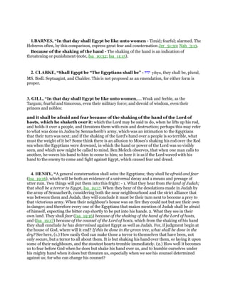 1.BARNES, “In that day shall Egypt be like unto women - Timid; fearful; alarmed. The
Hebrews often, by this comparison, express great fear and consternation Jer_51:30; Nah_3:13.
Because of the shaking of the hand - The shaking of the hand is an indication of
threatening or punishment (note, Isa_10:32; Isa_11:15).
2. CLARKE, “Shall Egypt be “The Egyptians shall be” - ‫יהיו‬ yihyu, they shall be, plural,
MS. Bodl. Septuagint, and Chaldee. This is not proposed as an emendation, for either form is
proper.
3. GILL, “In that day shall Egypt be like unto women,.... Weak and feeble, as the
Targum; fearful and timorous, even their military force; and devoid of wisdom, even their
princes and nobles:
and it shall be afraid and fear because of the shaking of the hand of the Lord of
hosts, which he shaketh over it: which the Lord may be said to do, when he lifts up his rod,
and holds it over a people, and threatens them with ruin and destruction; perhaps this may refer
to what was done in Judea by Sennacherib's army, which was an intimation to the Egyptians
that their turn was next; and if the shaking of the Lord's hand over a people is so terrible, what
must the weight of it be? Some think there is an allusion to Moses's shaking his rod over the Red
sea when the Egyptians were drowned, in which the hand or power of the Lord was so visibly
seen, and which now might be called to mind. Ben Melech observes, that when one man calls to
another, he waves his hand to him to come to him; so here it is as if the Lord waved with his
hand to the enemy to come and fight against Egypt, which caused fear and dread.
4. HENRY, “A general consternation shall seize the Egyptians; they shall be afraid and fear
(Isa_19:16), which will be both an evidence of a universal decay and a means and presage of
utter ruin. Two things will put them into this fright: - 1. What they hear from the land of Judah;
that shall be a terror to Egypt, Isa_19:17. When they hear of the desolations made in Judah by
the army of Sennacherib, considering both the near neighbourhood and the strict alliance that
was between them and Judah, they will conclude it must be their turn next to become a prey to
that victorious army. When their neighbour's house was on fire they could not but see their own
in danger; and therefore every one of the Egyptians that makes mention of Judah shall be afraid
of himself, expecting the bitter cup shortly to be put into his hands. 2. What they see in their
own land. They shall fear (Isa_19:16) because of the shaking of the hand of the Lord of hosts,
and (Isa_19:17) because of the counsel of the Lord of hosts, which from the shaking of his hand
they shall conclude he has determined against Egypt as well as Judah. For, if judgment begin at
the house of God, where will it end? If this be done in the green tree, what shall be done in the
dry? See here, (1.) How easily God can make those a terror to themselves that have been, not
only secure, but a terror to all about them. It is but shaking his hand over them, or laying it upon
some of their neighbours, and the stoutest hearts tremble immediately. (2.) How well it becomes
us to fear before God when he does but shake his hand over us, and to humble ourselves under
his mighty hand when it does but threaten us, especially when we see his counsel determined
against us; for who can change his counsel?
 