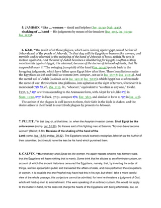 5. JAMISON, “like ... women — timid and helpless (Jer_51:30; Nah_3:13).
shaking of ... hand — His judgments by means of the invaders (Isa_10:5, Isa_10:32;
Isa_11:15).
6. K&D, “The result of all these plagues, which were coming upon Egypt, would be fear of
Jehovah and of the people of Jehovah. “In that day will the Egyptians become like women, and
tremble and be alarmed at the swinging of the hand of Jehovah of hosts, which He sets in
motion against it. And the land of Judah becomes a shuddering for Egypt; as often as they
mention this against Egypt, it is alarmed, because of the decree of Jehovah of hosts, that He
suspendeth over it.” The swinging (tenuphah) of the hand (Isa_30:32) points back to the
foregoing judgments, which have fallen upon Egypt blow after blow. These humiliations make
the Egyptians as soft and timid as women (tert. compar., not as in Isa_13:7-8; Isa_21:3-4). And
the sacred soil of Judah ('adamah, as in Isa_14:1-2; Isa_32:13), which Egypt has so often made
the scene of war, throws them into giddiness, into agitation at the sight of terrors, whenever it is
mentioned (‫ר‬ ֶ‫שׁ‬ ֲ‫א‬ ‫ּל‬ⅴ, cf., 1Sa_2:13, lit., “whoever,” equivalent to “as often as any one,” Ewald,
§337, 3, f; ‫א‬ָ ָ‫ח‬ is written according to the Aramaean form, with Aleph for He, like ‫א‬ ָ‫ר‬ֶ‫)ז‬ in
Num_11:20, ‫א‬ ָ‫ח‬ ְ‫ר‬ ָ‫ק‬ in Ezek. 37:31, compare ‫א‬ ָ ⅴ, Eze_36:5, and similar in form to ‫ה‬ ָ‫פ‬ ֻ‫ח‬ in Isa_4:5).
The author of the plagues is well known to them, their faith in the idols is shaken, and the
desire arises in their heart to avert fresh plagues by presents to Jehovah.
7. PULPIT, “In that day; or, at that time; i.e. when the Assyrian invasion comes. Shall Egypt be like
unto women (comp. Jer_51:30). So Xerxes said of his fighting men at Salamis: "My men have become
women" (Herod; 8.88). Because of the shaking of the hand of the
Lord (comp. Isa_11:15 andIsa_30:32). The Egyptians would scarcely recognize Jehovah as the Author of
their calamities, but it would none the less be his hand which punished them.
8. CALVIN, “16.In that day shall Egypt be like women. He again repeats what he had formerly said,
that the Egyptians will have nothing that is manly. Some think that he alludes to an effeminate custom, on
account of which the ancient historians censured the Egyptians, namely, that, by inverting the order of
things, women appeared in public and transacted the affairs of state, and men performed the occupations
of women. It is possible that the Prophet may have had this in his eye, but when I take a more careful
view of the whole passage, this conjecture cannot be admitted; for here he threatens a judgment of God,
which will hold up men to astonishment. If he were speaking of an ordinary custom, this would not apply
to the matter in hand, for he does not charge the hearts of the Egyptians with being effeminate, but, on
 