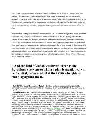 the contrary, threatens that they shall be struck with such dread that in no respect will they differ from
women. The Egyptians not only thought that they were able to maintain war, but attacked without
provocation, and gave aid to other nations. We see that heathen writers relate many of the exploits of the
Egyptians, and expatiate largely on their praises; and, therefore, although the Egyptians were feeble and
effeminate in comparison with other nations, yet they wished to retain the praise and renown of warlike
men.
Because of the shaking of the hand of Jehovah of hosts. (39) The sudden change which is now effected is
a striking display of the judgment of heaven, and therefore he adds, that the shaking of the hand of
God will be the cause of the terror. By these words he shews that this war will be entirely carried on by
the Lord, and therefore that the Egyptians cannot stand against it, because they have not to do with men.
What Isaiah declares concerning Egypt ought to be likewise applied to other nations; for if wars arise and
insurrections spring up, we ought to acknowledge it to be a judgment of God when men lose courage and
are overwhelmed with terror. We see how the most warlike nations give way, and shew themselves to be
less courageous than women, and are vanquished without any preparations of war, whenever the Lord
strikes their minds with dread.
17
And the land of Judah will bring terror to the
Egyptians; everyone to whom Judah is mentioned will
be terrified, because of what the LORD Almighty is
planning against them.
1.BARNES, “And the land of Judah - The fear and consternation of Egypt shall be
increased when they learn what events are occurring there, and what Yahweh has purposed in
regard to it.
Shall be a terror - This cannot be understood to mean that they were in danger from an
invasion by the Jews, for at that time they were not at war, and Judah had no power to overrun
Egypt. Jarchi and Kimchi suppose that the passage means that the Egyptians would hear what
had occurred to the army of Sennacherib on its overthrow, and that they would be alarmed as if
a similar fate was about to come upon them. But the more probable interpretation is that which
refers it to the “invasion” of Judah by Sennacherib. The Egyptians would know of that. Indeed,
the leading design of Sennacherib was to invade Egypt, and Judah and Jerusalem were to be
destroyed only “in the way” to Egypt. And when the Egyptians heard of the great preparations of
Sennacherib, and of his advance upon Judah (see Isa_10:28-31), and knew that his design was
to invade them, ‘the land of Judah’ would be ‘a terror,’ because they apprehended that he would
make a rapid descent upon them. Vitringa, however, supposes that the sense is, that the
Egyptians in their calamities would remember the prophecies of Jeremiah and others, of which
 