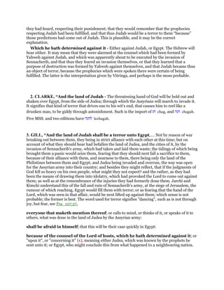 they had heard, respecting their punishment; that they would remember that the prophecies
respecting Judah had been fulfilled, and that thus Judah would be a terror to them “because”
those predictions had come out of Judah. This is plausible, and it may be the correct
explanation.
Which he hath determined against it - Either against Judah, or Egypt. The Hebrew will
bear either. It may mean that they were alarmed at the counsel which had been formed by
Yahweh against Judah, and which was apparently about to be executed by the invasion of
Sennacherib, and that thus they feared an invasion themselves, or that they learned that a
purpose of destruction was formed by Yahweh against themselves, and that Judah became thus
an object of terror, because the prophecies which were spoken there were certain of being
fulfilled. The latter is the interpretation given by Vitringa, and perhaps is the moss probable.
2. CLARKE, “And the land of Judah - The threatening hand of God will be held out and
shaken over Egypt, from the side of Judea; through which the Assyrians will march to invade it.
It signifies that kind of terror that drives one to his wit’s end, that causes him to reel like a
drunken man, to be giddy through astonishment. Such is the import of ‫חג‬ chag, and ‫חגה‬ chagah.
Five MSS. and two editions have ‫לחגה‬ lechagah.
3. GILL, “And the land of Judah shall be a terror unto Egypt,.... Not by reason of war
breaking out between them, they being in strict alliance with each other at this time; but on
account of what they should hear had befallen the land of Judea, and the cities of it, by the
invasion of Sennacherib's army, which had taken and laid them waste; the tidings of which being
brought them a panic would seize them, fearing that they should next fall a sacrifice to them,
because of their alliance with them, and nearness to them, there being only the land of the
Philistines between them and Egypt; and Judea being invaded and overrun, the way was open
for the Assyrian army into their country; and besides they might reflect, that if the judgments of
God fell so heavy on his own people, what might they not expect? and the rather, as they had
been the means of drawing them into idolatry, which had provoked the Lord to come out against
them; as well as at the remembrance of the injuries they had formerly done them. Jarchi and
Kimchi understand this of the fall and ruin of Sennacherib's army, at the siege of Jerusalem, the
rumour of which reaching, Egypt would fill them with terror; or as fearing that the hand of the
Lord, which was seen in that affair, would be next lifted up against them; which sense is not
probable; the former is best. The word used for terror signifies "dancing", such as is not through
joy, but fear, see Psa_107:27,
everyone that maketh mention thereof; or calls to mind, or thinks of it, or speaks of it to
others, what was done in the land of Judea by the Assyrian army:
shall be afraid in himself; that this will be their case quickly in Egypt:
because of the counsel of the Lord of hosts, which he hath determined against it; or
"upon it", or "concerning it" (x); meaning either Judea, which was known by the prophets he
sent unto it; or Egypt, who might conclude this from what happened to a neighbouring nation.
 