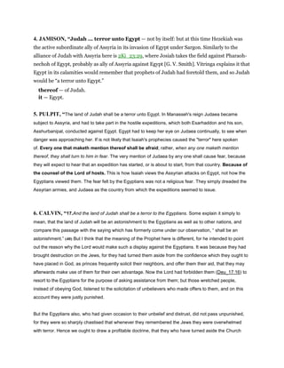 4. JAMISON, “Judah ... terror unto Egypt — not by itself: but at this time Hezekiah was
the active subordinate ally of Assyria in its invasion of Egypt under Sargon. Similarly to the
alliance of Judah with Assyria here is 2Ki_23:29, where Josiah takes the field against Pharaoh-
nechoh of Egypt, probably as ally of Assyria against Egypt [G. V. Smith]. Vitringa explains it that
Egypt in its calamities would remember that prophets of Judah had foretold them, and so Judah
would be “a terror unto Egypt.”
thereof — of Judah.
it — Egypt.
5. PULPIT, “The land of Judah shall be a terror unto Egypt. In Manasseh's reign Judaea became
subject to Assyria, and had to take part in the hostile expeditions, which both Esarhaddon and his son,
Asshurbanipal, conducted against Egypt. Egypt had to keep her eye on Judaea continually, to see when
danger was approaching her. If is not likely that Isaiah's prophecies caused the "terror" here spoken
of. Every one that maketh mention thereof shall be afraid; rather, when any one maketh mention
thereof, they shall turn to him in fear. The very mention of Judaea by any one shall cause fear, because
they will expect to hear that an expedition has started, or is about to start, from that country. Because of
the counsel of the Lord of hosts. This is how Isaiah views the Assyrian attacks on Egypt, not how the
Egyptians viewed them. The fear felt by the Egyptians was not a religious fear. They simply dreaded the
Assyrian armies, and Judaea as the country from which the expeditions seemed to issue.
6. CALVIN, “17.And the land of Judah shall be a terror to the Egyptians. Some explain it simply to
mean, that the land of Judah will be an astonishment to the Egyptians as well as to other nations, and
compare this passage with the saying which has formerly come under our observation, “ shall be an
astonishment.” (40) But I think that the meaning of the Prophet here is different, for he intended to point
out the reason why the Lord would make such a display against the Egyptians. It was because they had
brought destruction on the Jews, for they had turned them aside from the confidence which they ought to
have placed in God, as princes frequently solicit their neighbors, and offer them their aid, that they may
afterwards make use of them for their own advantage. Now the Lord had forbidden them (Deu_17:16) to
resort to the Egyptians for the purpose of asking assistance from them; but those wretched people,
instead of obeying God, listened to the solicitation of unbelievers who made offers to them, and on this
account they were justly punished.
But the Egyptians also, who had given occasion to their unbelief and distrust, did not pass unpunished,
for they were so sharply chastised that whenever they remembered the Jews they were overwhelmed
with terror. Hence we ought to draw a profitable doctrine, that they who have turned aside the Church
 