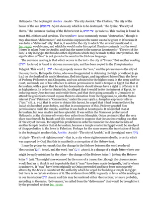 Heliopolis. The Septuagint Ασεδέκ Asedik - ‘The city Asedek.’ The Chaldee, ‘The city of the
house of the sun (‫שׁמשׁ‬ ‫בית‬ beyith shemesh), which is to be destroyed.’ The Syriac, ‘The city of
Heres.’ The common reading of the Hebrew text is, ‫ההרס‬ ‫עיר‬ 'iyr haheres. This reading is found in
most MS. editions and versions. The word ‫הרס‬ heres commonly means “destruction,” though it
may also mean “deliverance;” and Gesenius supposes the name was to be given to it because it
was to be a “delivered” city; that is, it would be the city to which ‘the saviour’ mentioned in
Isa_19:20, would come, and which he would make his capital. Ikenius contends that the word
‘Heres’ is taken from the Arabic, and that the name is the same as Leontopolis - ‘The city of the
lion,’ a city in Egypt. But besides other objections which may be made to this interpretation, the
signification of “lion” is not given to the word in the Hebrew language.
The common reading is that which occurs in the text - the city of “Heres.” But another reading
(‫החרס‬ hacheres) is found in sixteen manuscripts, and has been copied in the Complutensian
Polyglot. This word ( ‫חרס‬ cheres) properly means the “sun,” and the phrase means the city of
the sun; that is, Heliopolis. Onias, who was disappointed in obtaining the high priesthood (149
b.c.) on the death of his uncle Menelaus, fled into Egypt, and ingratiated himself into the favor
of Ptolemy Philometer and Cleopatra, and was advanced to the highest rank in the army and the
court, and made use of his influence to obtain permission to build a temple in Egypt like that at
Jerusalem, with a grant that he and his descendants should always have a right to officiate in it
as high priests. In order to obtain this, he alleged that it would be for the interest of Egypt, by
inducing many Jews to come and reside there, and that their going annually to Jerusalem to
attend the great feasts would expose them to alienation from the Egyptians, to join the Syrian
interest (“see” Prideaux’s “Connection,” under the year 149 b.c. Josephus expressly tells us
(“Ant.” xiii. 3. 1-3), that in order to obtain this layout, he urged that it had been predicted by
Isaiah six hundred years before, and that in consequence of this, Ptolemy granted him
permission to build the temple, and that it was built at Leontopolis. It resembled that at
Jerusalem, but was smaller and less splendid. It was within the Nomos or prefecture of
Heliopolis, at the distance of twenty-four miles from Memphis. Onias pretended that the very
place was foretold by Isaiah; and this would seem to suppose that the ancient reading was that
of ‘the city of the sun.’ He urged this prediction in order to reconcile the Jews to the idea of
another temple besides that at Jerusalem, because a temple erected in Egypt would be an object
of disapprobation to the Jews in Palestine. Perhaps for the same reason the translation of Isaiah
in the Septuagint renders this, ᅒσεδέκ Asedek - ‘The city of Asedek,’ as if the original were ‫צדקה‬
tse
daqah - ‘The city of righteousness’ - that is, a city where righteousness dwells; or a city which
was approved by God. But this is manifestly a corruption of the Hebrew text.
It may be proper to remark that the change in the Hebrew between the word rendered
‘destruction’ (‫הרס‬ heres), and the word ‘sun’ (‫חרס‬ cheres), is a change of a single letter where one
might be easily mistaken for the other - the change of the Hebrew letter ‫ה‬ (h) into the Hebrew
letter ‫ח‬ (ch). This might have occurred by the error of a transcriber, though the circumstances
would lead us to think it not improbable that it “may” have been made designedly, but by whom
is unknown. It “may” have been originally as Onias pretended and have been subsequently
altered by the Jews to counteract the authority which he urged for building a temple in Egypt;
but there is no certain evidence of it. The evidence from MSS. is greatly in favor of the reading as
in our translation (‫הרס‬ heres), and this may be rendered either ‘destruction,’ or more probably,
according to Gesenius, ‘deliverance,’ so called from the “deliverance” that would be brought to it
by the promised saviour Isa_19:20.
 