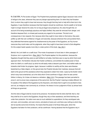 9. CALVIN, “l.The burden of Egypt. The Prophet here prophesies against Egypt, because it was a kind
of refuge to the Jews, whenever they saw any danger approaching them; for when they had forsaken
God, to whom they ought to have had recourse, they thought that they had no help left to them but in the
Egyptians. It was therefore necessary that that kingdom should be overthrown, that its wealth or its forces
might no longer deceive the Jews; for so long as Egypt was prosperous, the Jews thought that, on
account of its being exceedingly populous and highly fortified, they were far removed from danger, and
therefore despised God, or at least paid scarcely any regard to his promises. This led to evil
consequences in two respects; first, because when they ought to have relied on God alone, they were
puffed up with that vain confidence in Egypt; and secondly, because whenever the Lord punished them,
they defended themselves against his chastisements by the power of the Egyptians, as if by human
resources they could make void his judgments, when they ought to have been turned to God altogether.
On this subject Isaiah speaks more fully in a later portion of this book. (Isa_30:2.)
Behold, the Lord rideth on a swift cloud. This mode of expression is found also in other passages of
Scripture, but in a general form. (Psa_104:3.) The Prophet applies it to this prediction, because the
Egyptians thought that they were so well fortified on all sides, that there was no way by which God could
approach them. He therefore ridicules their foolish confidence, and exhibits the exalted power of God,
when he rideth on a swift cloud, by which he will easily make a descent upon them, and neither walls nor
bulwarks shall hinder his progress. Again, because in addition to earthly aid the Jews were likewise
bewitched by a false religion, on this ground also the Prophet ridicules their madness, because God will
dash to the ground all the assistance which they expected to obtain from idols. I pass by the foolish notion
which many have entertained, as to the idols which Christ overthrew in Egypt, when he was carried
thither in infancy; for it does not deserve a refutation. (Mat_2:14.) This passage has been perverted to
prove it, and to prove many conjectures of the same kind. But the Prophet’ meaning is totally different; for
he speaks of the defeat of the Egyptians by the Assyrians, and shews that it ought to be ascribed to God,
and not, as irreligious men commonly do, to fortune. He shews it to be a judgment of God, by whose hand
all things are governed.
And the idols of Egypt shall be moved at his presence. He declares that the idols shall fall; that is, that
they shall be of no avail to the Egyptians, though they rely on their assistance, and think that they are
under their protection. No nation ever was so much addicted to superstitions; for they worshipped cats,
and oxen, and crocodiles, and even onions, and plants of every sort, and there was nothing to which they
did not ascribe some kind of divinity. He means that the power of all those false gods, whom the
Egyptians had taken for their protectors, will be overthrown. Having declared that the Egyptians rely in
 
